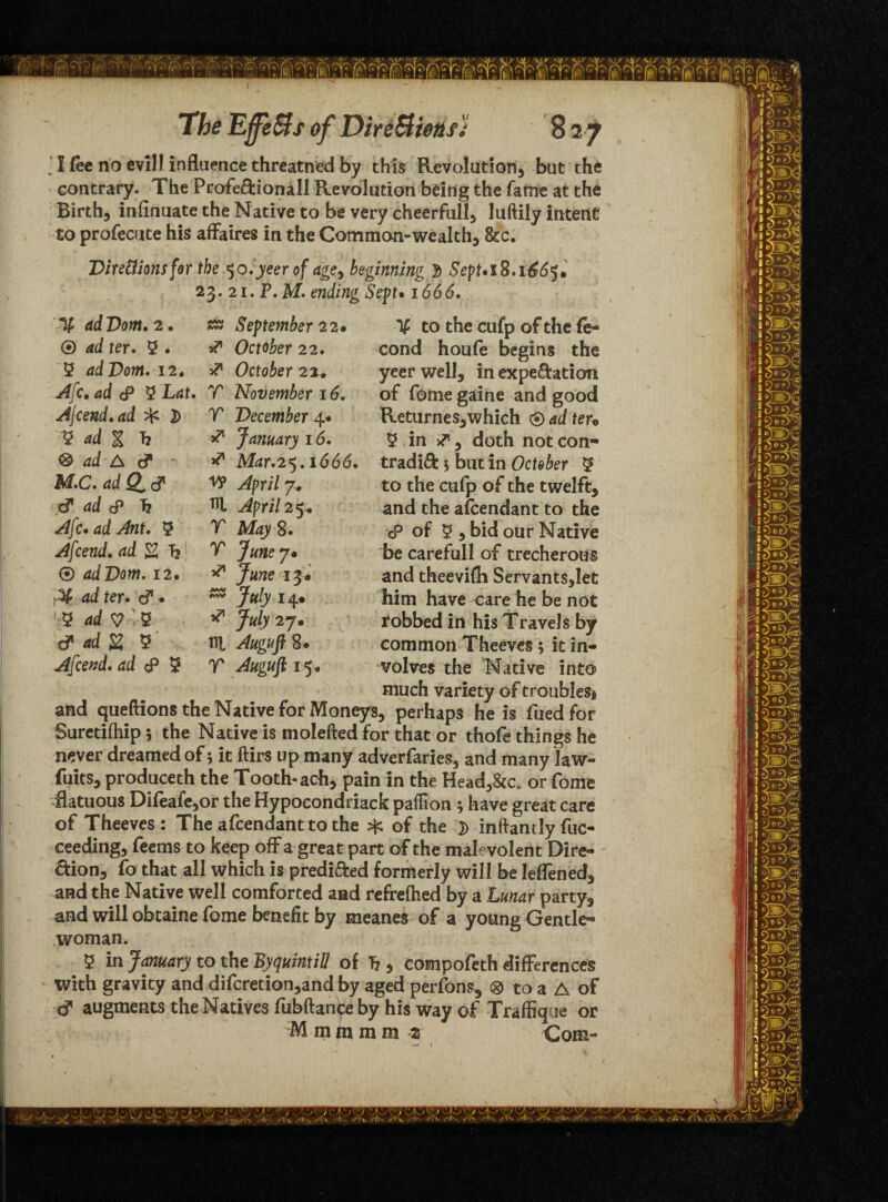' I fee no evil? influence threatned by this Revolution, but the contrary. The Profe&ionall Revolution being the fame at the Birth, iniinuate the Native to be very cheerful!, luftily intent to profecute his affaires in the Common-wealth, 8cc. Dire&ionsfor the 50.jeer of age, beginning 3 SepUl8ifjS6$t 23. 2i. P.M. ending Sept• 1666. % to the cufp of the fe- cond houfe begins the yeer well, in expectation of fome gaine and good Returnes,which 0 ad teu 3 in ^, doth not con¬ tradict s but in October 3 to the cufp of the twelft, and the afcendant to the cP of 3 , bid our Native be carefull of trecherous and theevifh Servants,Iet him have care he be not fobbed in his Travels by common Theeves; it in¬ volves the Native into much variety of troubles* and queftions the Native for Moneys, perhaps he is fued for Suretifhip 5 the Native is molefted for that or thofe things he never dreamed of; it ftirs up many adverfaries, and many law- fuits, produceth the Tooth-ach, pain in the Head,&c„ or fome flatuous Difeafe,or the Hypocondriack paffion ; have great care of Theeves: The afcendant to the sfc of the D inftantlyfuc- ceeding, feems to keep off a great part of the malevolent Dire¬ ction, fo that all which is predicted formerly will be Ieffened, and the Native well comforted and refrefhed by a Lunar party, and will obtaine fome benefit by meanes of a young Gentle¬ woman. 5- in January to the By quint ill of Tj, compofeth differences with gravity and difcretion,and by aged perfons, ® to a A of cf augments the Natives fubftanipe by his way of Traffique or M m m m m z Com- i' — 1 % adUom. 2. ® ad ter. 3 • 3 adVom. 12. Afc. ad c9 3 Lat. Ajcend.ad ^ 2) 3 ad % Tj 0 ad A & M.C» ad Q^ c? cf ad <P h Afc. ad Ant. 3 Afcend. ad 2 hi ® ad Dorn. 12. ad ter. c?. 3 ady'Q d adZ 3 Afcend. ad <p 3 September 22* & October 22. 3? October 22. T November 16. V December 4. ^ January 16. v1 Mar.25.166d. W ^pri/7. HI April 2^ T May S. T Junej» ** June 13# ^ July 14# ** 7«/y 27. HI AugufiS. T Auguft 15.