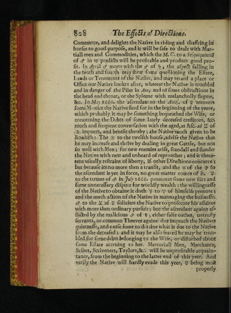 r j u firT ' V . I 5 u S 2 § T/?e EffeSls of Dire SI tons. Commerce, and delights the Native in riding and chaffring in horfes to good purpofe, and it will be fafe to deale with Mar- tiall men and Commodities, which the M. C. to a Scfquiquintili of d* in v? predi&s will be profitable and produce good pro¬ fit. \nJprill d* meets with the cP of f? , the afpeft falling in the tenth and fourth mayfhew fome queflioning the Eiftate, Lands or Tenements of the Native, and may retard a place or Office our Native lookes after, whereat the Native is troubled and in danger of the Piles in Anoy and of fome obftru&ions in the head and throat, or the Spleene with melancholly fiegme, 8ec. In May 1666. the afeendant to the Anti\. of $ recovers fome Monks the Native fued for in the beginning of the yeere* which probably it may be fomething bequeathed the Wife, or concerning the Debts of fome lately deceafed creditor?, &ci much and frequent converfation with the aged,as Afc. ad SZ of i T2 imports, and benefit thereby ; .the Nativeranch given to be Boekifh : The ® to the twelfth houfe,advi(e the Native that he may increafe and thrive by dealing in great Cattle, but not io weli with Men $ for new enemies arife, fcandall and (lander the Native with new and unheard of reproaches ; and it threa¬ tens ufually reftraint of liberty, if other Dire&ions-cohcurre 5 but becaufe its no more then a tran fit, and the >fcof thd > to the afeendant is yet in force, no great matter comes of it. Vs- to the termes of c? in July 1666. promotes fome new ftirs and fome unneceffary difpute for worldly wealth : the willingneffe of the Native to obtaine it doth $ to y of himfelfe prenote 5 and the much a&ion of the Native in mannaging the bufineffe* d” to the Y, :af § folicites the Native to profecute his affaires with more then ordinary purfuit j but the afeendant againe af» Eid'ed by the malicious cP of ^ , either falfe oathes, untrufiy fervants, or common Thceves againe doe impeach the Natives quietneffe, and caufe fome to dc trine what is due to the Native from the deceafed 5 and it may be alfo feared he may be trou¬ bled for fome debts belonging to the Wife, or difUirbed about fome Efiate accruing to her. Mercuriali Men, Merchants^ Sribes, Scriveners, TayIors,8cc. will be unprofitable acquain¬ tance, from the beginning to the latter end of this yeer. And verjlythe Native will hardly evade this yeer, $ being moft properly