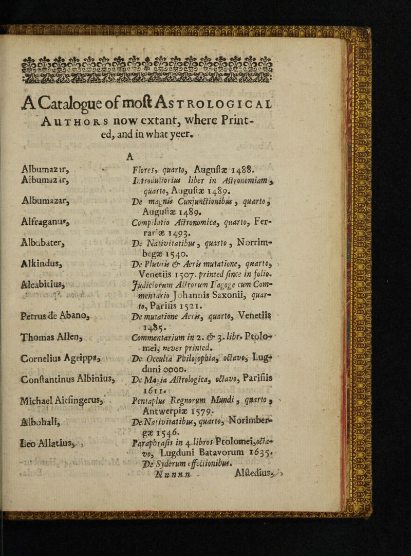 A Catalogue of moft Astrological Autho r s now extant, where Print- ed3 and in what yeerv > Album azir3 Albumaz ivy Albumazar, Alfraganu** Albiibater^ Alkindus, j Alcabitius, ; '*> . . v. oV Petrus de AbanOj Thomas Allen* \ Cornelius Agrippa3 ». • Gonftantinus Albinius* > Michael Aitfingerus* , Albohalij Leo -Allatluv> A Flores, quarto, Aaguftae 1488.' IhtrodultoiiM liber in Aftroncmiant * quarto^ Auguftae 1489. J)e magnk CuvqmViionibws y quarto * Augufiae 1489* Compdatio Aflronomicdy quartoy Fer¬ rari 1493. De Nativitatibm y quarto 0 Norrim- begas 1540. De Tluviis & Aeris mutationey qnartoy -> Venetiis 1507. printed fnce in folio. Judiciornm Adro^um Iragoge cum Com* mentario Johannis Saxonii* quar- to, Par ills 1521.! De mutatione Aerky quarto, Venetiis 14&5. Commentariunt in 2. & 3*libr• Ptolo-* • mei, never printed• De Occulta Philojophia, ociavo, Lug-* duni 0000. DeM*ja Atfrologica, oUavo, Parifiis 1611* Pentaplws Kegnorum Mundi, quarto 9 - Antwerpiae *579: De Nanvitatibwy quartOy Norimber- gae 1546. Paraph rafts in 4 dibros Vtolomeiyotfa* voy Lugduni Batavorum t635#“ De Syderum cffdiionibM* Nunnn - Alftedh%;:>