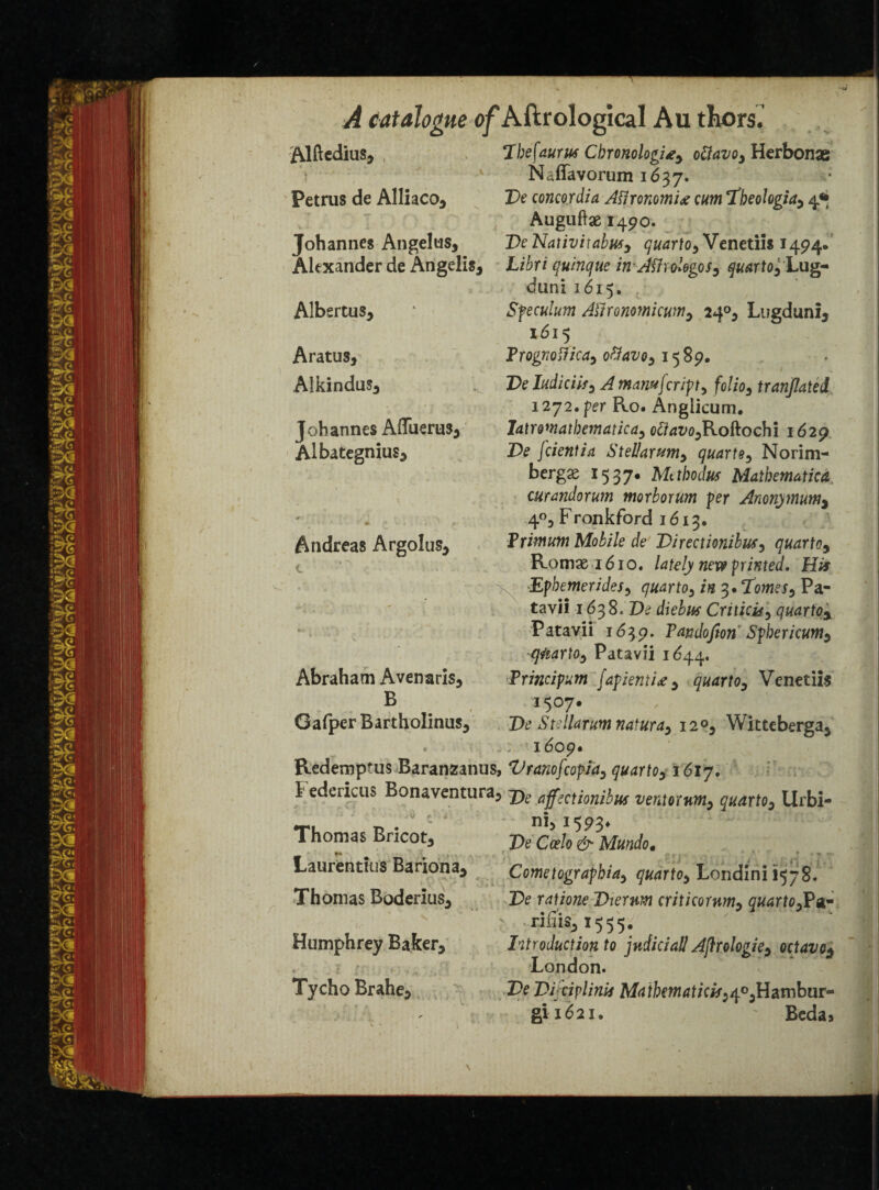 ftlftedius, 7befaurn CbronologUy ottavoy Herbonae Naffavorum 1637. Petrus de Alliaco* De concordia Affronomie cm 7heologia9 4* Auguftae 1490. Johannes An gel us, DeNativiiabusy quartOy Venetiis 1494. Alexander de Angelis, Libri quinque in AfirolegoSy quartOy Lug- duni 1615. Albsrtus* * Sfeculum Allronomicunty 24°^ Lugdunij 1615 Aratus, Frogriotficay ottavoy 1389. J » Aikindus3 T>e ludiciify Amanujcrifty folioytranjlated 1272.per Ro. Angiicum. Johannes AlTuerus^ Iatwnatbematicay ofiavoyKoftochi 1629 Albategnius* De [dentist Stellarumy quartey Norim- bergae 1537. Me tbodus Mathematic A curandorum morborum per Anonymum, 4°3 Fronkford 1613. Andreas Argolus* Fr'murn Mobile de Directionibusy quartOy Romx 1610. lately nex9 printed. His Ephemeridesy quartOy in 3 •7om?Sy Pa- tavii 163S.De diebus Criticidy quartoy Patavii 1639. Tandofton Spbericunty qtiartOy Patavii 1644. Abraham Avenaris, Frindpum [apientity quartOy Venetiis B 1507# Gafper Bartholinus* De Stellarumnaturay 12°*9 Witteberga^ « ■ 1609. ftedemptus Baranzanus, VranofcopiAy quartOyi6ly. 1 edericus Bonaventura? jye affectionihus ventornmy quartOy Urbi- Thomas Bncot3 De O/o & MUnd0t Laurentius Bariona^ Cometograpbiay quartOy Londini 1578. Thomas Boderius3 De ratione Dierum criticornmy quartOyPst- riiiis51555. Humphrey Baker* Introduction to judicial! Aftrologky octavo$ London. Tycho Brahe5 ,De Dffciplinis Matbematidsy^yUambur^ gii62i» ' Beda»