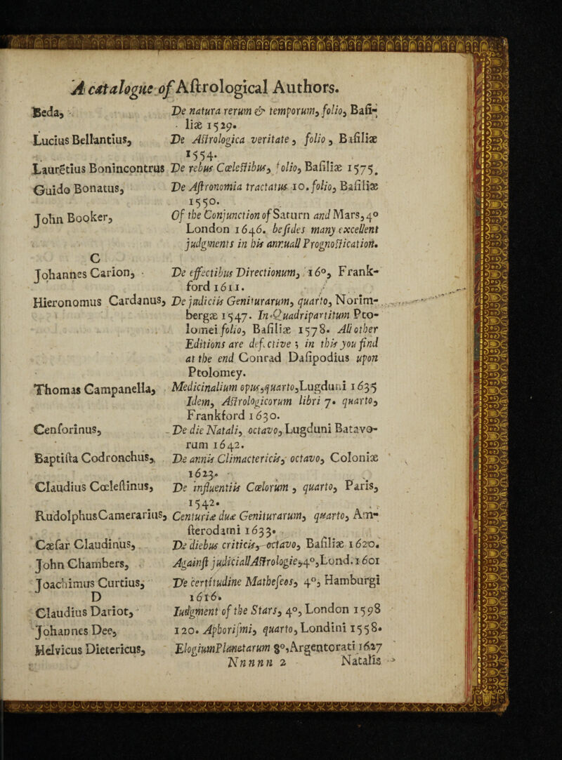 De natura rerum & tempo runty folio5 Bafi* • 1 lx 1529. De Afirologica veritate , folio , Bafilfce • * *554- ’ * Lauretius Bonincontrus De rebus CoeleiHbusy j olioy Bafiliae 1575. Pe Aftronomia tractatus 10. folio, Bsfilias I55°* 0/ rbe Conjunction of Saturn and Mars, 40 London 1646. bcfides many excellent judgments in bis annual! Prognostication, Beda, Lucius Bellantius, Guido Bonatus, John Booker: Johannes Carion, De effectibus Directiomtm3 160, Frank- ford 1611. Hieronomus Cardanus, Dejptdiciis Geniturarumy quartOy Norim- bergse 15 47. InAluadrifartilum Pco- lomei folioy Baiilise 1578* All other Editions are defective ; in this you find at the end Conrad Dafipodius upon Ptolomey. Medicinalium epusyquartOyLugdimi 1635 Idemy Affrologicorum libri 7* qnartOy Frankf ord 1630. - De die Nataliy octavoy Lugduni Batavo- rum 1642. De amis Climactericisy octavoy Colonise 1623.. • De tnfluentiis Coelorum y quartQy Paris, RudolphusCamerarius, CenturU du£ Geniturarumy quartOy Am- fterodarni 1633* Dr diebus criticisy-ortavoy Bafiliae 1620. Againft judicial!Ailrologie^yLond, 1601 Fe certitudine MathefeeSy 4°, Hamburg! i6t6» IudgWent of the Starsy 4°, London 1598 120» Aphorijmiy quartoy Londini 1558* ElogimFltm&tarum §°, Argeatorati 1 6,17 Nnnnn 2 - Natalis Thomas Gampanella, Cenforinus, Baptifta Codronchus* Claudius Coeleftinus, Csefar Claudinus, John Chambers, v Joachimus Curtius, Claudius Dariot, ’ Johannes Dee, Helvicus Dietericus,