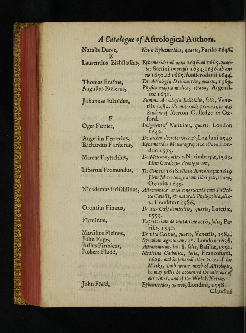 Natalis Duret, Nov* Ephemerides, quarto , Parifis i 641* E ' Laurentius Eichftadius, Ephemerides ab anno i6^6,adi66^,quar° . to: Sterini imprtffis 1634.,1636.ab an* no 1650.ad i665.Am(ttfodand 1644, Thomas Eraflus, Te Akologia Divinatrice, quarto, 15 69. Auguftus Etzlerus, Thyjho-magico tnedica, otiavo, ArgentL rise 1631. Johannes Elcuidus, Summa A irolooi# Iuaicialk, folio, Vcne- tiis >489. miferabl) prinea'ybewM Student of Merton Culledge in Ox- F ford, Oger Ferrier, lodgment of Nativites, quarto London 1642/ Augcrius Ferrerius, Te diebw decretorik,240,Lugduni *549 iLichardus Foriterus, Ephemerides Meteorogrufuka: otraio,Lonr don 157$. Marcus Frytschius, Tie Meteor#, o&avo,N \ imb^rgae,! 563* Jim Catalogs Frodigioium, Libertus Fromundus, VcCometa 1618.oflaw,A.nuvtrpxt619 Idem M teo(oJogicorum libri jex,octavo, Oxonix 1639. Nicodemus Frifchlinus, Aifronmicee arm congruentia cum Vottri* na Cudetfi, & naturali Pbylo]opbia,otta~ vo Frankfurt 15865 Orontius Finasus, Z>d 12. Cedi domicilik, quarto, Lutetian 155 3. Firminus, Repertorium de mntatione aerk, folio, Pa- rifis,i540. Marlilius Fieinus, Tk vitaCditus, quarto,Yenetiis, 1584* John Fage,. Speculum ^grotorum, 40, London 163 8, Julius Firrmcus, Attnnomicon, lib. 8. folk, Bafiliae, 155 r♦ Robert I4 ludd. Medicina Catbolica, folio, Francofurti, 1629., and in [everail other pieces of hk W&rhy, bath mote muck ofAtfrologie, he way juffly be accounted the mirrour of our times, and of the Welch Nation. John Field, Ephemerides, quarto, Londini, 1358 Claudius