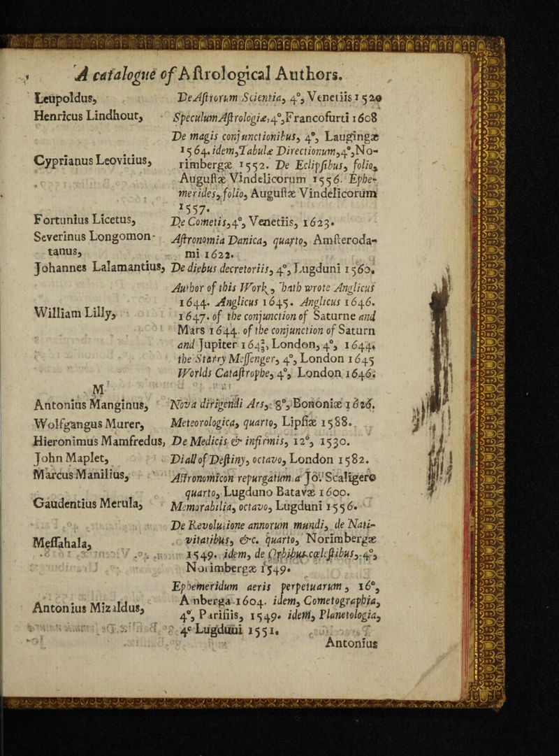 Leupoldus* DeAftiorum Scientia, 4% Veneuisi 520 Henricus Lindhout, Speculum Aftrologi*, ^yFrancofurti 1608 De magis conjunctionibuSy 4% Laugingae . . . ' le)6q.JdemyTabuU DirectionumyofyNo- Cyprianus Leoviuus, rimbergse 15 5 2. De Eclipfibus, folio* Auguftse Vindelicorum 155 6- Epbe* meridesy folios Auguftx Vindelicorum *557- Fortunius LicetuSj Df Cometisyofy Venetiis3 1623* Severinus Longomon- AfironomiaDanicdy quaytOy Amileroda- tanus, „. mi 1622* Johannes Lalamantius^ Dediebus decretoriiSy^ylAigdunl 1560, Author of this Worh^y ’hath mote Anglicus 1644. Anglicus 1645. Anglicus 1646. William Liby5 ■ j 5^. 0f conjunction of Saturne *«</ Mars 1644. °f*')e conjunction of Saturn dm/ Jupiter 164^ London^ 4% 1644* the Starry Meffengery 40, London 1645 Worlds Cataftropbe5 4% London 1646; ■ M Antonius Mangintis, dirigetidi ArSy:: gVBononiae 1 dzj. Wolfgangus Murer, Meteorologicay quartoy Lipfise 15880 Hieronimus Mamfredus, De Medicis & infimiSy i2°y 1530. John Maplet* . Dial!of Deftiny> octavoy London 1582. Marcus Manilius5 AHronomicon repurgatum d Jo. Scaliger© quarto^ Lugduno Batavas 1600. Gaudentius Merula3 Memorabilia3 octavoy Lugduni 1556. Meflahala, .6 r- r. ?T . '<r fo>x j r  v . ' 1 ' j ' ♦ » - • t ' w 4 .. - • • * - v. S i Antonius Mizildus* 'i- l. ' i ►. i« i \t 3 fji ,25' • ii • 1 De Revolution annorum mnndiy de Nati- vitatibusy &c. quartoy Norimbergae 1549. idemy de Orb.ibk^ccelcfiibuSy.4°^ Notimbergae 154 9# Ephemeridum aeris perpetuarum 5 16% A nberga 1604- Cometoguphiay 4% PariliiSj 1549# idetriy Flatietologiay * r 4C Lugduui 1551. Antonius