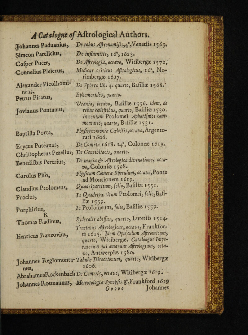 ■Johannes Paduanius, De rebus Aftronomifis,4%Venetiis 1563. Simeon Partlicius, JDe influentiis,16°, 162 3* Cafper Pucer, De Aftrologia, octavo, Widbergx 1572. Connelius PleieruSj Medicus criticus Aftrologicus, 16% No- rimbergx 1627. Alexander Picolhomi- Spbera lib. 4. quarto, Bafilix 1568.' neus, . Petrus Pitatus, J ovianus P ontanus, . ^ Baptifta Porta, Etycus Puteanus, Epbemerides, quarto* Vrania, ectavo, Bafilias 1556* idem,de rebus coeleftibus, quarto, Baiiiix 1530. /7Z centum Ptolomei Apborifmos coin* mentatio, quarto, Bafilix 1531* Ebyfiognomnia Ccekflis,<Ktavo, Argento- rati 1606. . __ VeCometa idi8. 24% Colon ex 1619. Ghri&opherus Pezelius, Z>* Genetbliacis, Benedidus Pererius, ^ Wgw # Jftrologica divinations, ccta- vo, Colonix 1598* Ebyficum Comets Speculum, octavo,Ponte ad Montionem 1619. Quads ip artitum, folio, Bafiiix 15 51 * 24 Quadripat titnm Pcolomd,fo//o,Bafi- lix 1559* f’i Pcoloraeum, Bafilix 155?* Carolus Pifo, Claudius Ptolomeus, Proclus, Porphirius, R Thomas Pvadinus, Henricus Punzovius, Syderalis abiffus, quarto, Lutetiis 1514* j'ractatus Afirologicus, octavo, Franktor- ti 1615. Idem Opu: culum Aflromicutn, quarto, Wkibsrgx. Cataloogus Impe- ratorwn qui amamnt Ajirologiam, octa* vo, Antwerpix i$8o» ■Johannes Regiomonta-Tabul* Directionum, quarto, Witiberg* nus, -T. .« . -i AbrahamusRockenbachDe Cometis, octavo, Witiberg® *6<9. JohannesRotmannus, Meteorology Synoffu 8°,Frankford j6i9