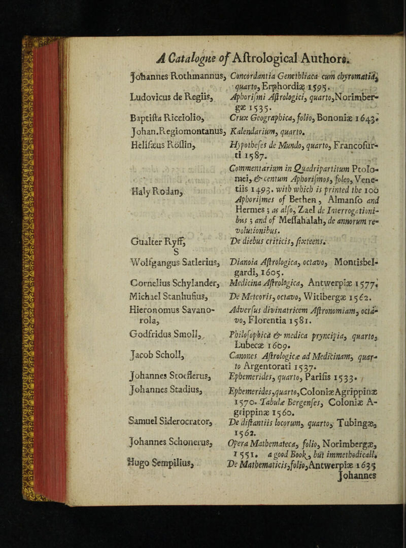 » * Johannes Rothmannus^ Concordantia Genethliaca cum cbyrmatii* • quarto, Erphordiae 1595. Ludovicus de Regiis3 Aphorifmi Aflrologiciy quarto^Norimber- 15 3 5 • Baptifta Ricdolio* Crux Geographical folio3 Bononiae 1643# Johan.Regiomontanus5 Kalendarium5 quarto. Hclifaeas Rodin* Hjpotbefes de Mundo> quarto5 Francoflir- ti 1587. v Commentarium inQuadripartitum Ptolo . • mei, Aphorifmos3 fo/eo5 Vene- Haly Roian* dis x493* with which isprinted the 100 Aphori[mes of Bethen 3 Almanfo Hermes ; ^ Zael de Interrogctioni- bus ; and of Meffahalah, de annorum re- volutionibus. Gu alter Ryff, De diebus criticis3 fix teens;, S Woltgangus Satlerius3 Dianoia Aflrologica, octavo* Montisbel- gardi51605. Cornelius Schylander* Medicina Aflrologica* Antwerp!# 1577* Michael Stanhudus* De Meteor is? octaz>o3 Witiberg# 15^2. Hieronomus Savano- Adverfus divinatricem Aflronomiam0 ocu» roIa5 vo3 Florentia 1581. Codfridu3 SmoII*, Fbilofophicd & medica pryncipia3 quarto 2 Lubecse 1609. Jacob Scholl* Canones Aflrologica ad Medicinam^ quar+ to Argentorad 1537. Johannes Stoeflerus* Epbemerides* quartoy Pariiis 1533* Johannes Stadias* Epbemerides ^quarto ^ Coloni# Agrippinas I570a ifabuU Bergenfes3 Colonix A- gripping 1560. Samuel Siderocrator* De diflantiis locorum* quarto* Tubing#* 1562. Johannes Sdionerus* Opera Matbematecay folio3 Norimbergae* ^ I55I« a good Book^s but itnmetbedicalU «/ugo Sempilius* De Mathematic is:folio ^Antwerplx 1635 Johannes