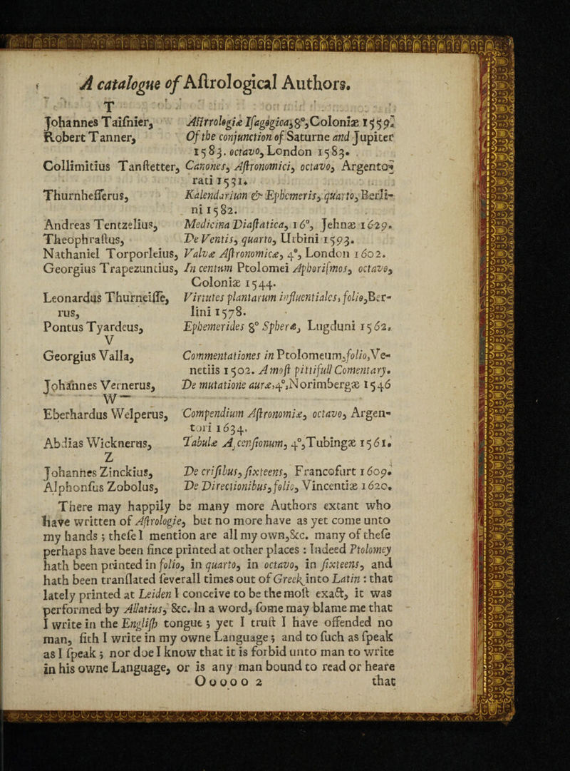 T Johannes Taifnier, AttrrohgU Ifagogica, s°, Coloniae 1559* Robert T anner, Of the conjunction of Saturne and J upitef 1583. octavo,London 1583. . Collimitius Tanftetter, Canones, Aftronomici, octavo, Argento* rati 1531* ThurnhefTerus, Kalendarium & Ephcmeris, quarto, BerJi- ni 1582. Andreas Tentzeliu?, MedicinaDiaftatica, i6°> Jehnas 16-29* Theophraftus, De Vent is , quarto, llrbini 1593. Nathaniel Torporleius, Valv# Aftronomiw, 4% London 1602. Georgius Trapezundus, In centum Ptolomei Apborifmos, octavo, Colonise 1544* Vinutcs plant arum influentialcst folio lini 157B- Epbemerides g° Sphere} Lugduni 1562, Leonardus Thurneifle, rus, Pontus Tyardeus, V Georgius Valla, Tohafnnes Vernerus, •* - w- Comment at i ones in PtoIomeum,/<?//o,Ve- netiis 1502. Amoji pittifuU Comentary• De mutatione tfwr^^Norimbergx 1546 Eberhardus Welperus, Compendium AftronomU, octavo, Argen- tori 1634. Abdias Wicknertis, TabuU A, cenfiomm, 4°,Tubingx 1561. Z . 4/ = Johannes Zinckius, De crifibus, fixteens, Francofurt 1609. Alphonfus Zobolus, De Direcnonibus,folio, Vincentise 162c, There may happily be many more Authors extant who liave written of Aflrologie, but no more have as yet come unto my hands; thefe 1 mention are all my own,&c. many of thele perhaps have been iince printed at other places : Indeed Ftolomey hath been printed in folio, in quarto, in octavo, in fixteens, and hath been tranflated feverall times out of Greckjnto Latin : that lately printed at Leiden I conceive to be the mod exa£t> it was performed by Ailatius, &c. In a word, feme may blame me that I write in the Englijh tongue yet I truft I have offended no man, fith I write in my owne Language; and to fuch as fpeak as I fpeak 5 nor doe I know that it is forbid unto man to write in his owne Language, or is any man bound to readorheare Ouooo 2 that