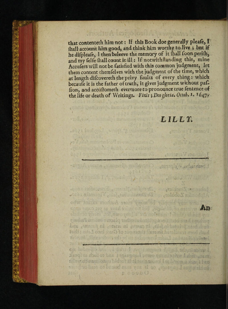 I that contenteth him not: If this Book doe generally pleafe, I fhall account him good, and think him worthy to live 5 but if he difpleafe, I then beleeve the memory of it (hall foon perifti* and my felfe (hall count kill: If notwithftanding this, mine Accufers will not be fatisfied with this common judgment, let them content themfelves with the judgment of the time, which at length difcovereth the privy faults of every thing : which becaufe it is the father of truth, it gives judgment without paf- fion, a*nd accuftometh evermore to pronounce true fentence of the life or death of Writings. Finis $ Deo gloria. Octob. 1. 1647? ■* LILLIL r,t / K mis ** * \