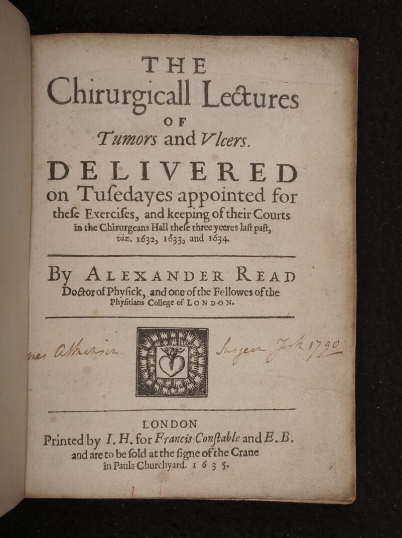 t icall Ledu OF Tumors and Vkers. DELIVERED on Tufedayes appointed for thefe Exercifes, and keeping of their Courts in the Chirurgeans Hall thele three yeeres laft paft, . ’VIZ. 16325 I^33j and 1634. ' By Alexander'Read I)o£k)r of Phyfick, .and one of the Fellowes of the Phyfitians College of Lo N D O,N. ' / C/K LONDON /(■ i Printed by /. H. for Francis Conflahle mdE, B and are to be fold at the figne of the Crane in Pauls Churchyard, i ^ 3 5.