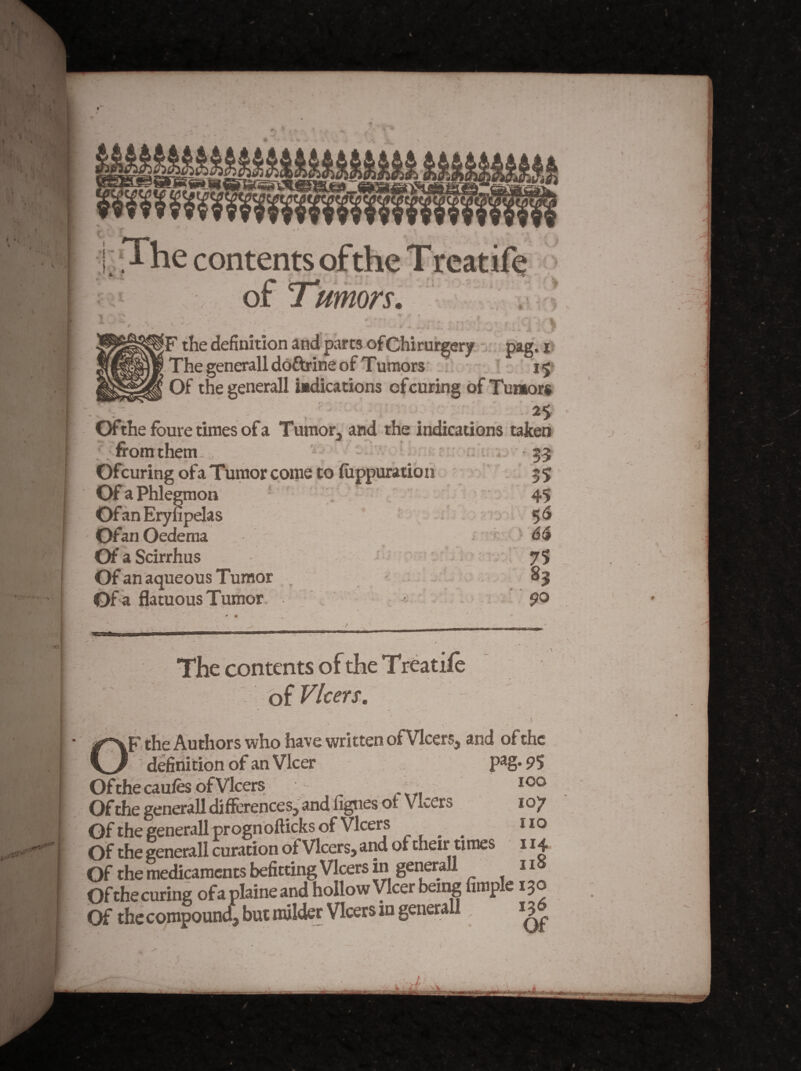 .•i i The contents of Tumors. * - ;F the definition and’parts ofChirur|cry - ; pag. i ‘ The generalldoftrine of Tumors ^ 15* Of the generall wdications ofcuring of Tumors • as- Ofthefburetimes ofa Tumor, and the indications taken : from them-, ' - r w 55 Ofcuring ofaTumor come to fiippuration 55 Of a Phlegmon - 45 Of an Eryupelas ' 5^ Ofan Oedema '-6$ OfaScirrhus - ' ; 75 Of an aqueous Tumor , _ - 85 Of a flatuous Tumor . '^ i . po The contents of Vlcers. \ OF the Authors who have written ofVlcers, and of the definitibnofanVIcer pag.95 Ofthecaufes of Vlcers Of the generall difierences, and lignes of VLers 107 Of the generall prognofticks of Vlcers ^ iio Of the generall curation of Vlcers, and of their times 114 Of the me^caments befitting Vlcers in generall 11 Ofehecuring ofaplaineand hollow Vlcer being Ample 130 Of the compoun4j hut milder Vlcers in generall J / ■ A
