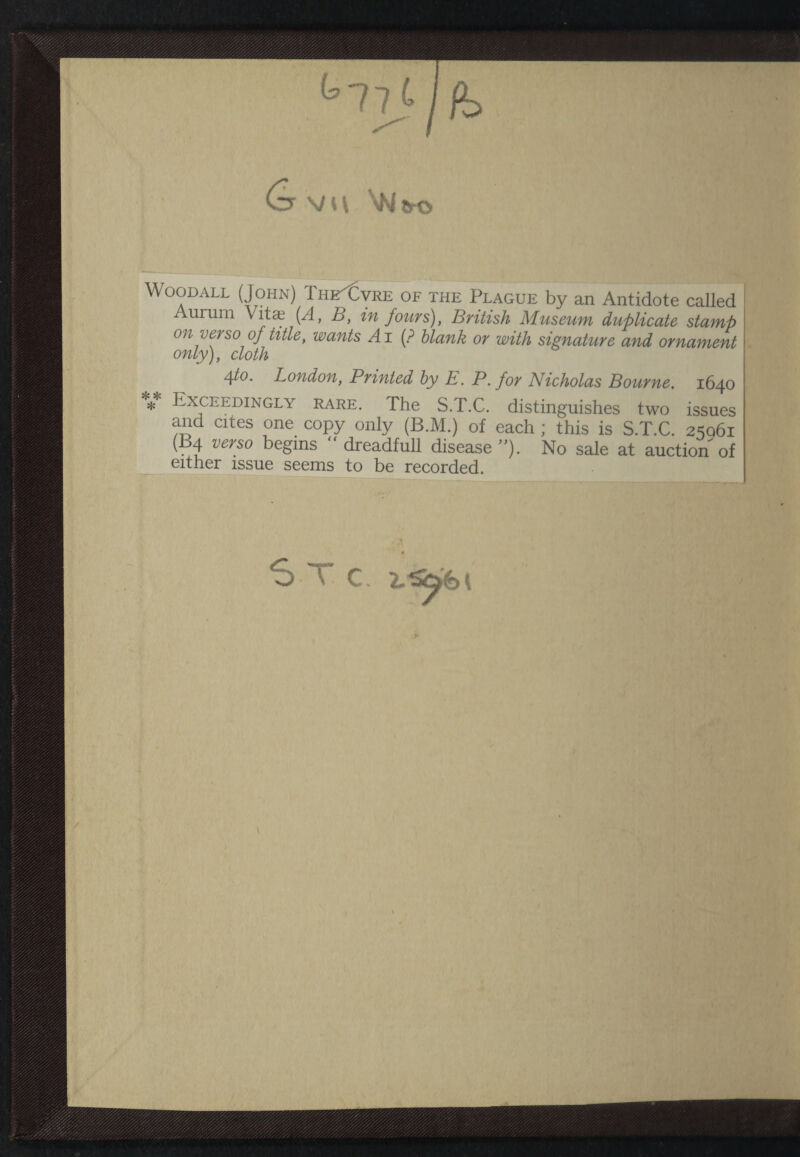 Woodall (John) TheXvre of the Plague by an Antidote called Aurum Vitae (A, B, in fours), British Museum duplicate stamp on verso of title, wants A i (? blank or with signature and ornament only), cloth 4to. London, Printed by E. P. for Nicholas Bourne. 1640 *** Exceedingly rare. The S.T.C. distinguishes two issues and cites one copy only (B.M.) of each ; this is S.T.C. 25061 (B4 verso begins “ dreadfull disease ”). No sale at auction of either issue seems to be recorded.