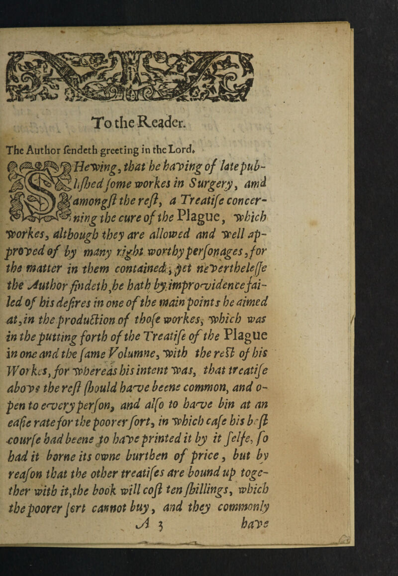 The Author fendeth greeting in the Lord* Hewing, that be baying of late pub- hftjedjomework.es in Surgery, ami amongft the reft, a Treatife concer¬ ning the cure of the Plague, which Wotkes, although they are allowed and well ap¬ proved of by many right worthyperfottages,for the matter in them contained, $et neVertheleffe the Author findethfle hath by improvidence fai¬ led of his defires in one of the main points he aimed at,in the production of thofe workes, which was in the putting forth of the Treatifie of the Plague in one and the fame Volumne, with the nil of bis Wot fus, for whereas his intent was, that treatifie above the reft (fsould have beene common, and o- pen to every perfon, and alfo to have bin at an eafie rate for the poorer fort, in which cafe bis be ft cour'je had beene Jo have printed it by it fielfe, fo had it borne its owns burthen of price, but by reafion that the other treaties are bound up toge¬ ther with itjhe book will coft tenJbillings, which the poorer jert cannot buy, and they commonly Jl 3 have