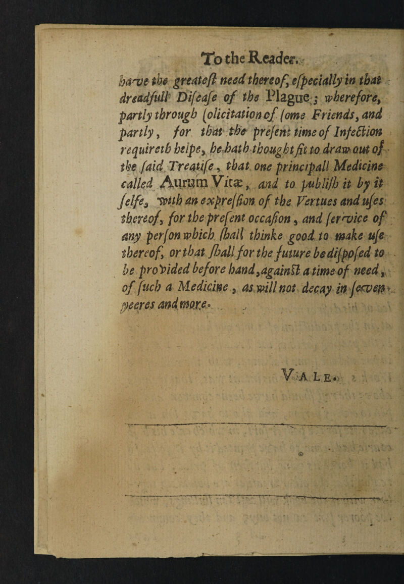 haw the great eft need thereof efpeciallyin that dreadfull Difeafe of the Plague j wherefore, partly through (elicitation of (ome Friends, and partly, for that the prejem time of Infection requiretb helpsy, be hath thought fit to draw out of tke Jdid Treatife, that one principall Medicine called and to publi/b it by it Jelfes ’With an expre[(ion of the Venues and ufes thereofy for the prefent occafion, and (crevice of any per (on which (hall thinke good to make uje thereof or that fhall for the future be dilpofed to be provided before bandtagainSl a time of need t of fuch a Medicine, as will not decay in fervent Va l e* » » ■ ■' 'I -I-1 *r tpr , V.