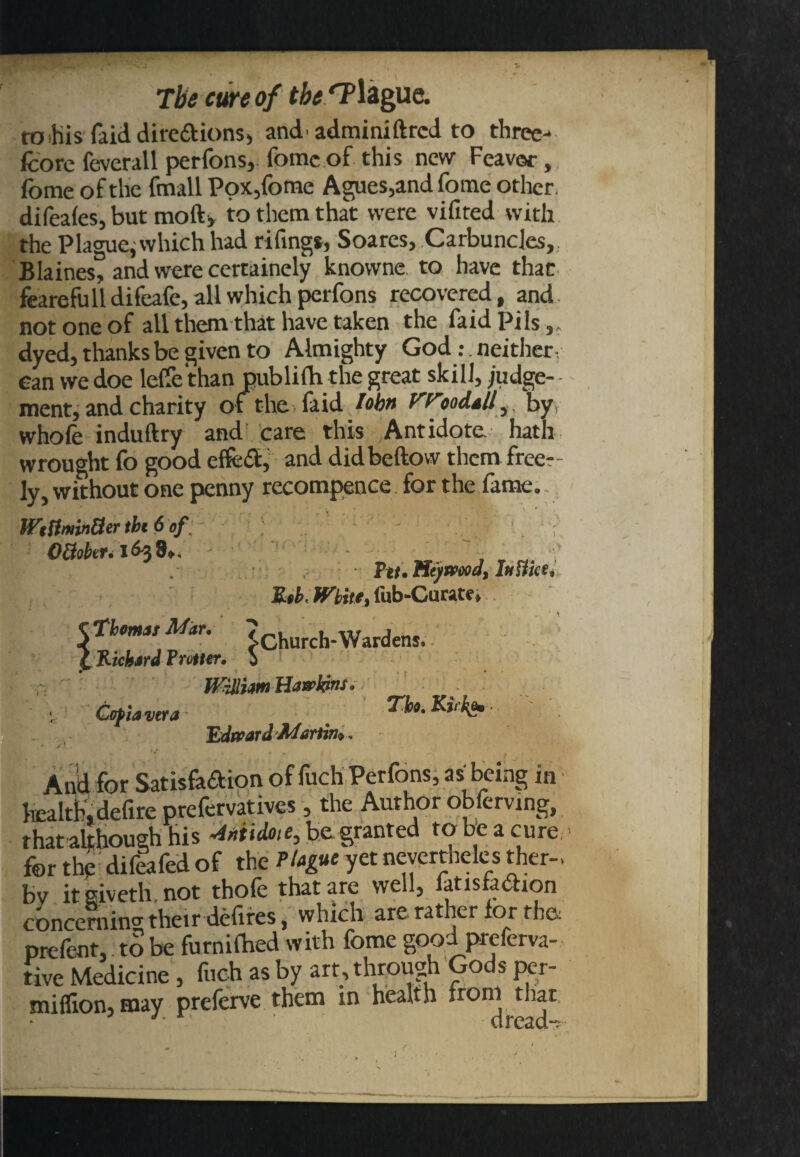 to this faid dire&ions, and'adminiftrcd to three- fcore feverall perfons, feme of this new Feaver, feme of the fmall Pox,feme Agues,and fome other, difeales, but moft, to them that were vifired with the Plague, which had rifings, Soares, Carbuncles, Blaines, and were certainely knowne to have that fearefulldifeafe, all which perfons recovered, and not one of all them that have taken the faidpils,, dyed, thanks be given to Almighty God :. neither can we doe lelfe than publifti the great skill, judge¬ ment, and charity of the faid lobtt Vf^ooddll 5 byy whofe induftry and care this Antidote hath wrought fo good effect, and didbeftow them free¬ ly, without one penny recompence for the fame. WtflminUer tbi 6 of that although his Midme, be granted to be a cure their defires 5 which are rather for the*: prefent,: to be furnifhed with fome good preferva- ■ive Medicine , fuch as by art, through Gods per- million, may preferve them in health irorn that