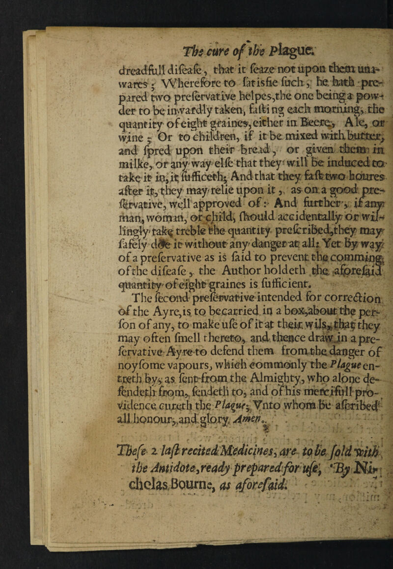 dread-fall difeafe, that it leaze not upon them una¬ wares ; Wherefore to latisfie fach, he, hath pre¬ pared two prefervative helper,the one being* pow* der to be inwardly taken, fafti ng each morning, , the quantity of eight gra-ine*, either in Beers., A le, or vyfae y Or to children, if it be: mixed with butter, and Ipred upon their bread, or given therm in milke, or any-way elfe that they will Be induced tot' take it fa, it fafficeth; And that they fafttwo homes after it, they may relie upon it, as on a good pre* iervative, well approved oft And farther-, if arm man, woman, or child, fhouid aCGidenJ^tyorwi^■' 3,ingly tak^ treble the quantity prefaribed,they may fafely d^e it without any danger at all: Yet By way of a prefervative as is laid to prevent the comming. of the difeafe, the Authorholdcth the afiorefud quantity of eight graines is fafficienf. The iecond prefervative intended for correction of the Ay rCjis.to becatried in a b©x,abouC thf per- fon of any, tomakeuleOf itaf thek they may often fmell thereto, and thence draw jn a pre¬ fervative: Ay re to defend them from,the danger of noy fome vapours, which commonly the Plague en- tjstb by>, as fent-komthe Almighty,, who alone de- fendeth from, fendetli to, and of his metcifalf pro¬ vidence cureth the Plague^.Ynto whom be aferibeef all,honou%and gloryAwn,.} . , , * • * * fc \ yir . _ ' -* - » - • » . . • C * / * THe fe z laft recHedi Medicines., are to be, fold tcitJs tbs Antidote,ready prepared;for ufe't ‘TfyNi* dlolasitaurne, as aforefaidi •>