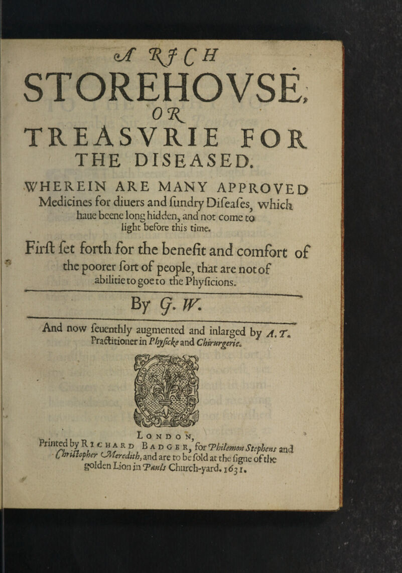 STOREHOVSE 03^ TREASVRIE FOR THE DISEASED. WHEREIN ARE MANY APPROVED Medicines for diuers and fundry Difeafes which haue beene long hidden, and not come to light before this time. Firft fet forth for the benefit and comfort of the poorer fort of people, that are not of .abilitie to goe to the Phyficions. By- g. IV. And now feuenthly augmented and inlarged by A. T. Practitioner in Pbjfoke and Chirurgerk. * 1 '-H fri r ■ t Q D - \ Printed by R i c h a r p Badge R,’for 7'bilemou Stephens and i, hullopher ^Meredith, and are to be fold at the figne of tire golden Lion in 'TahIs Church-yard* i6?} i.