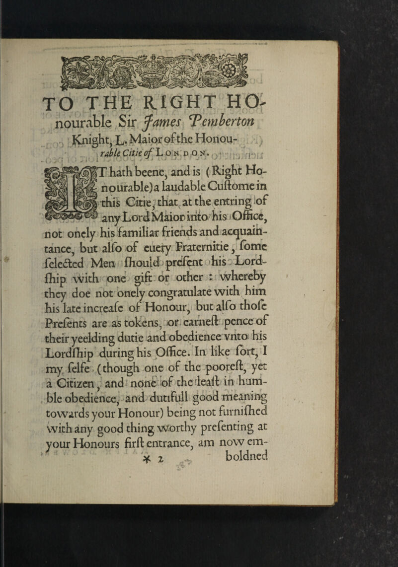TO THE RIGHT Ho¬ nourable Sir fames 'Pemberton Knight, L. Maior of the Honou- ruble Citie of London. fo r r • w JV ’ -r ^ i * ■* ^ | |T hath beene, and is (Right Ho- * nourable)a laudable Cuftome in this Citie, that at the entring of any Lord Maior into his Office, not onely his familiar friends and acquain¬ tance, but alfo of euery Fraternitie, fomc lele&ed Men fhould prefent his Lord- fhip with one gift or other : whereby they doe not onely congratulate with him his late increafe of Honour, but alfo thole Prelents are as tokens, or earned pence of their yeelding dutie and obedience vnto his Lordfhip during his Office. In like fort, I my felfe (though one of the poorcft, yet a Citizen, and none of the lead in hum¬ ble obedience, and dutifull good meaning towards your Honour) being not furnifhed with any good thing worthy prefentmg at your Honours firft entrance, am now em- * % boldned