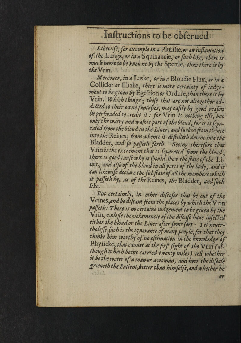 Likemife, for example in a Plurifie,w an inflamation of the Lungs, or in a Squinancie, orfuchhke, there is much more to be kmvne by the Spettle, than there is by the Vrin. J Moreouer, in a Laske, or in a Bloudie Flux, or in a.' Collicke or Illiakc, there is more certainty of incite¬ ment to be giuen by Egeftion or Ordur zjhan there it by Vrin. Which things; thofe that are not altogether ad¬ dicted to their ownc fantajies, may eafily by good reafon be per(waded to credit it: for Vrin is nothing elfe, but only the watry and wajhie part of the bloud,for it isfepa- raudfrom thebloudin the Liner, andfuckedfont thence into the Reines, from whence it diftilleth downe into the Bladdei, and fo pajfeth forth. Seeing therefore that Vi in is the exc rement that is feparated fom the bloud • there is good caufc why it (hould few thefate of the Li- U€r, andalfoof the bloud in all parts of the body, and it can Lkewtfe declare thefulfate of all the members which it pajfeth by, as of the Reines, ^Bladder, andfuch UKC» But certainely, in other difeafes that be out of the Vein tsyand bedifrant from the p laces by which the Vrin pajfeth: There is no cert dine iudgement to be giuen by the Vrin, vnleffe the v eh emend* ofthe difeafe haue tnfetted either the bloud or the Liner after fome fort • Yet neuer- theleffefruch is the ignorance of many people, for that they thwke him worthy of noefrimation in the knowledge of hylicke, that cannot at the jirfr fight of the Vrin (at- though it hath beene carried'twenty miles) tell whether tt bethe water of a man or awoman, and how the difeafe gt teneth the Patient ^better than himfelfe,and whether he ♦r** - J , . 5^. or i