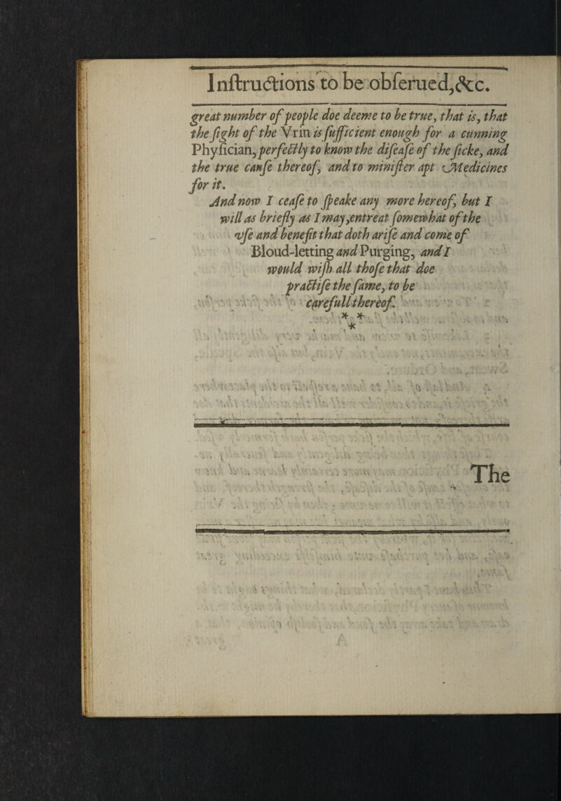 great number of people doe deeme to be true> that is, that the fight of the Vrin # fuffk tent enough for a cunning Phy fician, perfectly to know the difeafe of the ficke> and the true canfe thereof and to minifler apt ^Medicines for it. And now I ceafe to fleake any more hereof but l will as briefly as I may,entreat fomewhat of the vfe and benefit that doth anfe and come of Bloud-letting and Purging, and I would wifi) all thofe that doe prattife the fame, to be Cflrefull thereof x x v„ '-V vHT T' • > V' -Vs i \\ •- s ’ ^ . y l- V - « • * -* '* - u ' <• ±' \ > ff.v \,, ' { k r> >. • *4 i\ V. ; ' ‘ vv‘.\ ' ’ . v Hr-.-:-- _ 7 < • * *  •< v A.\s - v. ;• ; v: . , ; \\ • r, \ * * ■ I ' -v-' • . A .5 5 x\ V.. •y'-i •• ....... •• ’> ■ Vi « • • ■ . \ ■ S. K t JiSrft..! ‘ ' ' * * i r ' ' •  ' \ . I \ ■ • V . _.; • ; -;- A. \ » The ■ • ? ■' : IV yy V.V: ;X- .. ■: Cv (. ’A V- . I ‘ V I • , , . t ..... '. \ \ '■ I < • V . 'A t. V J ^ l . v ‘ • f; .1 Hiw . S A •l