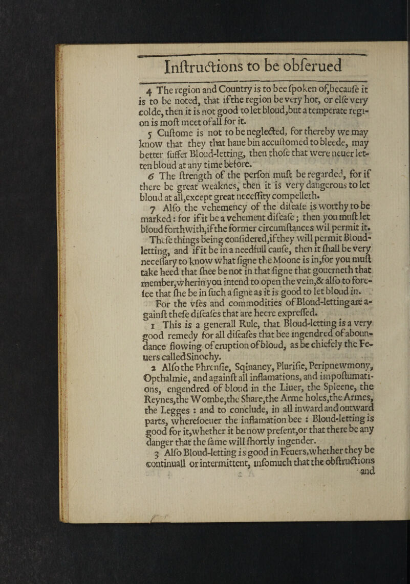 4 The region and Country is to bee fpoken of,becaufe it is to be noted, that ifthe region be very hot, orelfevery colde, then it is not good to let bloud,but a temperate regi¬ on is mod meet ofail for it. 5 Cudome is not to be neglefred, for thereby we may know that they that haue bin accudomed to bleede, may better fuffer Blond-letting, then thofe that were neuer let- ten bloud at any time before. 6 The drength of the perfon mufc be regarded, for if there be great weaknes, then it is very dangerous to let bloud at all,except great neceflity compelleth. 7 Alfo the vehemency of the difeafe is worthy to be marked: for if it be a vehement difeafe; then you mud let bloud forthwith,if the former circumdances wil permit it. Thcfe things being confidered,ifthey will permit Bloud- letting, and if it beinaneedfullcaufe, then it fhali be very neceffary to know what figne the Moone is in,for you mud take heed that fhee be not in that figne that gouerneth that member,wherin you intend to open the vein,& alfo to fore¬ lee that fhe be in fuch a figne as it is good to let bloud in. For the vfes and commodities of Blond-letting are a- gaind thefe difeafes that are heere expreffed. i This is a generall Rule, that Bloud-Ietting is a very good remedy for all difeafes that bee ingendred of aboun- dance flowing of eruption of bloud, as be chiefely the Fe- uers called Sinochy. a Alfo the Phrenfle, Sqinancy, Plurifie, Pcripne wmony, Opthalmie, and againd all inflamations, and impodumati- ons, engendred of bloud in the Liner, the Spleene, the Reynes,the Wombe,thc Share,the Arme holes, the Armes, the Legges : and to conclude, in all inward and outward parts, wherefoeuer the inflamationbee : Blond-letting is good for it,whether it be now prefent,or that there be any danger that the fame will fhortly ingender. 3 Alfo Blond-letting is good in Feuers,whether they be continual! or intermittent, xnfomuch that the obftru&ions ; and