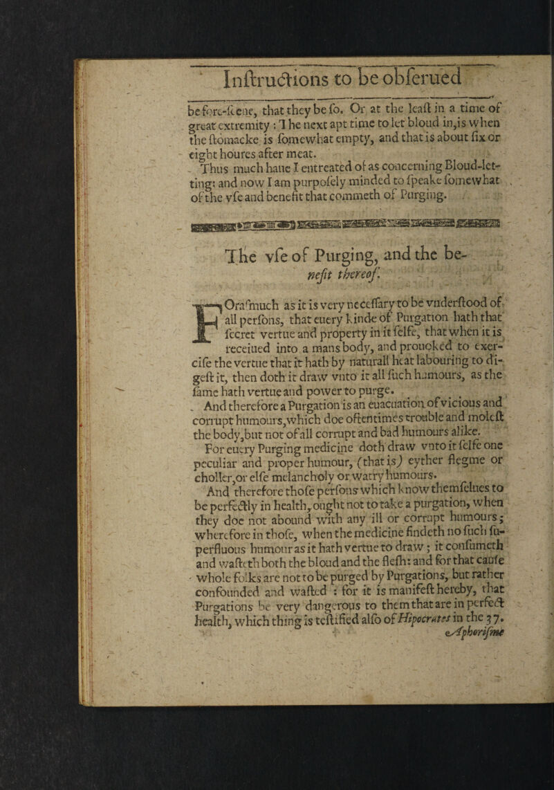 befort-icene, that they be io. Or at the kaftin a time of great extremity: 1 he next apt time to let bloud in,is when tbe ftomacke is foinevvhat empty, and that is about fix or eight houres after meat. - Thus much hand entreated of as concerning BloudJet- ting: and now I am purpofely minded to f'peake fomewhat of the vfe and benefit that commeth oi Purging. TKc vfe of Purging, and the be- Kcfit thereof. ' . P. : ' Ora (much as it is very r.eceffary to be vnderftood of all perfOns, that euery kinde of Purgation hath that fccret vertue and property in it felfe, that when it is receiued into a mans bod)', andprouoked to exer- ci(e the vertue that it hath by naturall heat labouring to di- geft it, then doth it draw vnto it all fuch humours, as the fame hath vertue and powertopurge. _ And therefore a Purgation is an euacuation of vicious and corrupt humours,which doe oftentimes trouble and molcft the body,but not of all corrupt and bad humours alike. For euery Purging medicine doth draw vnto it fclfc one peculiar and proper humour, (that is) eyther flegme or chollcr,or elfe melancholy or watry humours. And therefore thofe perfonsrwhich know themfelties to be perfeftly in healthrought not to ta(ke a purgation, when they doe not abound with any ill or corrupt humouis; wherefore in thofe, when the medicine findeth no fiicn fu- perfluous humour as it hath vertue to draw; itconfumeth and waftethboth the bloud and the flefh: and for that caule - whole folks are not to be purged by Purgations, but rather confounded and wafted : for it is manifeft hereby, that Purgations be very dangerous to themthatareinperfeeft health, which thing is certified alfb of Hipocrates in the 3 7, • nAphorifmt