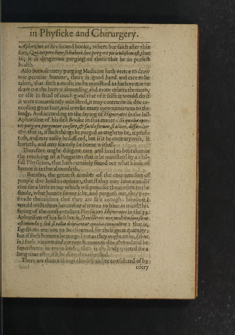 psfphmfwe ofhis fecond booke, where bee faith after this fort, Qui cor pore benefe habentjjos pH?gars pertcnlofom <r/?,that is , It is dangerous purging or’ thofie'that be in perfect health. AHo becaufe euerv purging Medicine hath vertue to draw one peculiar humour, there is good heed and care to be taken, that fuch a medicine be miniftred as hath vertue to- .draw out the humor abounding,and moue others tbemnto, or dfe in ftead of much good that ofit felfe it would do it it were conueniently miniftred,it may contrariwife doe ex¬ ceeding great hurt,and worke many inconueniences to the bo4y. And according to the faying of Hipocrates in the laft> Aphorifme of his firft: Booke in this maner .* Si omltaopcr- tet pur gar t,pur gent ur conferty&facile feruntfl aliter, dtfpcuher &c. that is, ifTlich things be purged as ought to be, k profi¬ ted], and may eafilv befufftred, but ifit be contrary wife, it hurteth, and may Icarcely be borne withal 1. Therefore ought diligent care and heed tobeerafcmun the receiuiiig of a Purgation that it be miniftred by a slid- fuii Phyftcion, that hath certainly found out what kinde of humor it is that aboundeth. r ; ; But alas, the greateft number of the common foit of people doe hold an opinion, that if they may haue a medi¬ cine fora little many which wil prouoke them often to the ftoole, what humor foeuer i:be,and purgeth out, they per- Iwade themfelues that they are fa£e enough: howfeekJU Would ‘vifh thein hecreaf .er al\yayes to haue jn mind this laying of the moft excellent Phyficion Hipocrates in the $3 Aphorifme of his firft booh^D eiefflfopes non midt it udine funt tfrimanda ; fed jitalia deijeiantur ejmlia comemunt : that is, Egeftions are not to beefteemed *ror their great quantity; but if fich humors be purged out as they ought to be, (that isj fuel; vicious and corrupt h mior.s as doe abound and be fiupcrftuous in mar s hod'\ then is dre body quieted fora long time aft : Jfit be dieted as aforefaid, There are diuers things chieftly to !^ee‘ conftdcred of by etiery