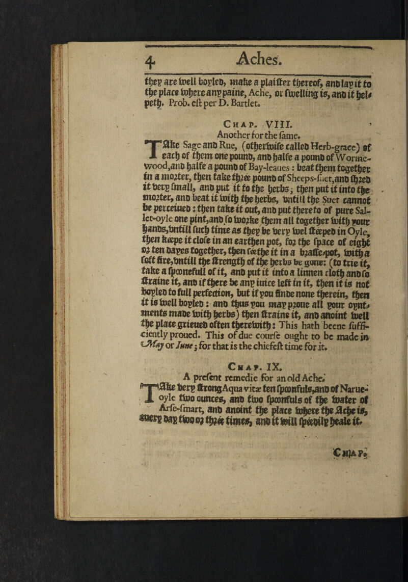 t hep are foell boplco, make a plaitter thereof, anolagit fo the place fotiereanp paine, Ache, or ftoellmg is, ano it Mt pett), Prob. eft per D. Bartlet. Chap. VIII. Another for the lame. TS&e Sage anO Rue, (otherioife calico Herb-grace) of each of them one pounc, ano fjalfc a pouno of Wonnc- ivood.anO halfeapounOofBay-leaues: beat tljcitt together in a mooter, tfjen fake ffjiec potato of Sheeps-Ciet,ano thwo tnojter, ano beat it tmttj tfje hetbs, toitill tfje Suet cannot t* petceiueo: then take it out, ano put thereto of pure Sal- let-oyle one ptnt,ano,fo teo?ke them all together foitfj pour pnDSjt^ittil fuefj iittit $5 bt bet}? foci ft ccpco in Oyle, *&e« kaepe it clofe in an earthen pot, fiy the fp3ce of eight W ten Oapestogether, then tothe it in a teaffifc-pot, toitfc a foft ftrc^nUU tfje Ilrcngtf) of tjje ijerbs be gone; (to toie if, take a fpoonefull of it, ano put it into a linnen cloth anofo ttraine it, ano if there be anp iuice left in it, then it is not hopleo to full perfection, but if you finoe none therein, then tf ts ioell bopleo: ano thnspou mappjoue all pour opnt> jnents maoe toith herbs) then ttraine it, ano anoint foell the plate grieueo often theretnith? This hath beene fuffi- ciently proued. This of due courfe ought to be nude in 'iMkj or June for that is the chiefeft time for it. Chap. IX. A prelent remedie for an old Ache.' eT,#fce berp ftreng Aqua vitas ten fpoonfuls^no of Narue- JL °yle tino ounces, ano tioo fpamfuls of the boater of ^ Arfe-fmart, ano anoint the place inhere the flche is, w^oapttooo?H»?« times, anoittoiUih«oii?heaIeit.