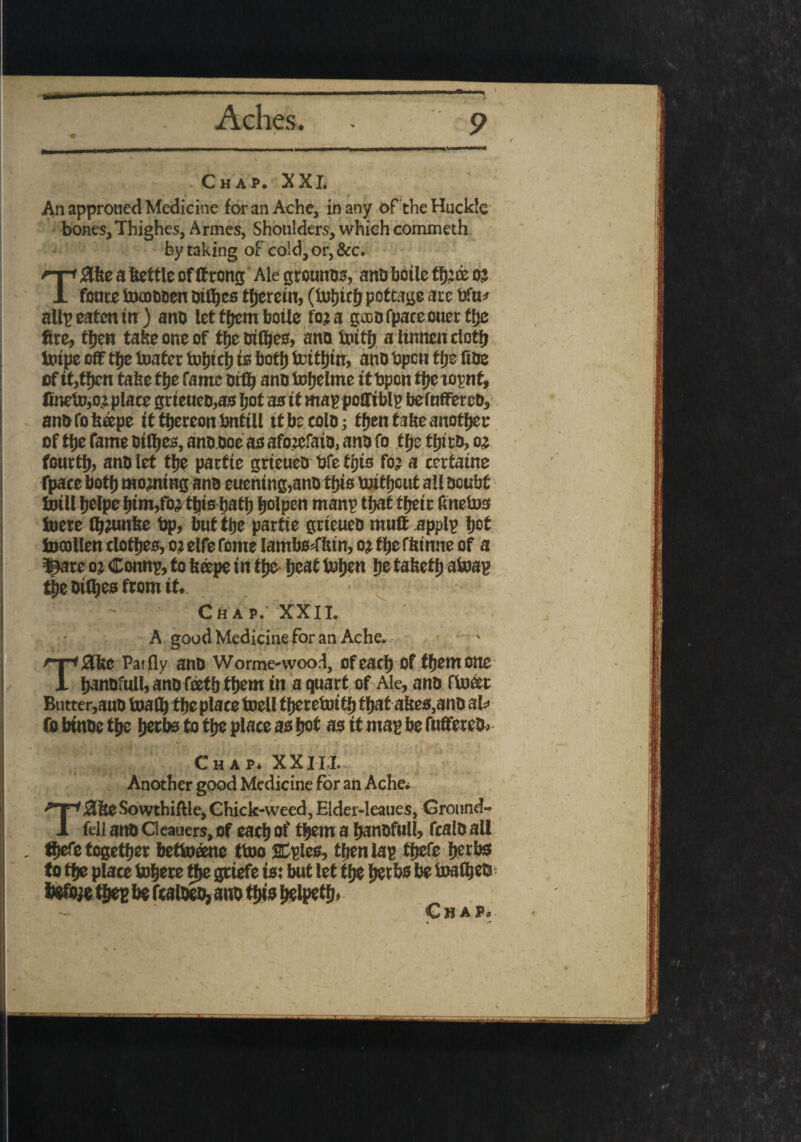 » Chap. XXL An approned Medicine for an Ache, in any of the Huck'c bones, Thighes, Armes, Shoulders, which commeth by taking of cold, or, &c. Zbe a kettle of ttrong Ale grounos, ana boile ffj’de oj foure toooaoen atfljes therein, (ttrtjtrfj pottage ate bfu* all? eaten in ) ana let tfjcm botlc to? a gsDOfpaceouetttje fire, tfjen take one of tfje aiOjes, ana tottfj altnnenctotfj taupe off tfje toater tofjtcb is botfj teitfjtn, ana Open tfje fiae of it,tfjen take tfje fame Old) ana taifjelme itbpon tfjeiopnt, finetaw plate grteuea,as Ijot as tt may poffibly befnfferea, anafobeepe It ftjereonbnttll it be cola; tfjen tabeanoffjer of tfje fame atfljes, anaaoe as afojefata, ana fo tfje tfjita, oj fourth, ana let tfje pattte grteuea bfe tijts fo: a certatne fpace both morning ana euentng,ana tfjts tuttfjout all aoubt foill fjefpc fjtm/o: tfjtsbatb fjolpen many tljat tfjeic ftnetos toere tbjunbe bp, trot tfje pattte grteuea mull apply fjot fcacollen clotfjes, oj elfe Tome lambs^ffetn, o? tbe fbtnne of a lljare o; Conn?, to feeepe in tfje- ijeat tufjeu fjetabetfj atoap tfje aifljes from it. Chap. XXII. A good Medicine for an Ache. £Hte Pai fly ana Worme-wood, of eacfj of tfjent one ijanafull,anafeetbtijem in a quart of Ale, ana float Butter,auB tajaflj tfje place toell f fjeretoitij tfjat abes,ana aU fo btnae t|je fjetbs to t{je place as fjot as it may be fuflerea, • . - Chap* XXILL Another good Medicine for ail Ache* Tj3&eSowthifUe, Chick-weed, Elder-leaues, Ground- fell and Oeauers, of eacljof tfjem a Ijanofull, fcalo all - tfjefe together betoeene too then las tfjefe Ijetbsf to tfje place inhere tfje gttefe to: but let tlje fjetbs be loaf^eis ifcfiye tfjes be fca toeo, auo ttyis Jjelpetfj, C fi A Ps \ •