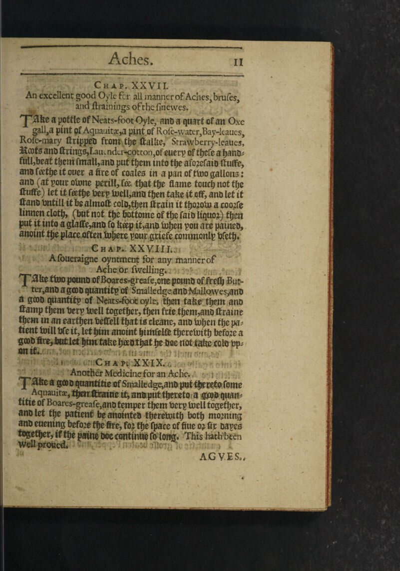 Chap. XXVII. An excellent good Oyle for all manner of Aches, brufes, and {trainings ofthe finewes. yafee a pottle of Neats-fbot Oyle, and a quart of an Oxe gall,a pint pf AquauitcE,a pint of Rofe-vvater,Bay-kaues, Role-mary ftripped from tjje ttalbe, Strawberry-leaues, 3&oofs and ffrmgs,Laiunder-cotton,of euerp of fhefe a Ijano^ full,beat them fmall,ano put them into the afc^efaio ftuffe, ano ftohe it ouer a fire of coales in a pan of tlno gallons: ano (at pourobme perill,fo thatfhe flame touch not the ltuffe) let if faetfje berp it)ell,ana tlm take it off, ana let it Itano bnttll it be almoft cola,then If rain it f hojobj a coov:fe Unnen clotf;, (but not the boftome of the fata liquor) fljen put if info a glafte>and fo beep it,ana tojen pou are pained, anomt flje place often tuyere pour grtefe commonlp bfeth* C h a p.- XX VIIL. Afoueraigne oyntment for any manner of Ache or fwelling.. #be ftoo pound of Boares-greafe,one pound of frelh But- ter,and a good quanfifp of Smalledgc anD Mallowes,and a good quanfifp of Neats-fbot oyle, then take them and ft amp them berp tell together, then frie them,and ft raine them in an earthen beffell that to cleane, and Inhen the pa* tient toll bfe if, let him anoint fjtmfeife therewith before a good fire, but let ^fm tatfee ititat ty doe not tabe cold bp* on if* sit Chap. XXIX. . - . - --*♦*-» IU1 H i ; y^lte a gcou qnantitie of Smalledgejanb put thereto Tome , Aquauit*,ttjenttrainc itjanaputtfieretoa gesoquam tme of Boares-greafe,ano temper tfiem berp toell together, anolet tlje patient beanointeb tijerefoitf) botlj morning anb enening before tfje fire, fo? tije fpare of fiue o? fir tapes together, if tlje paine doc continue folong. This hath been Wellproued. :wuiv<w. ;i y rh^^ov