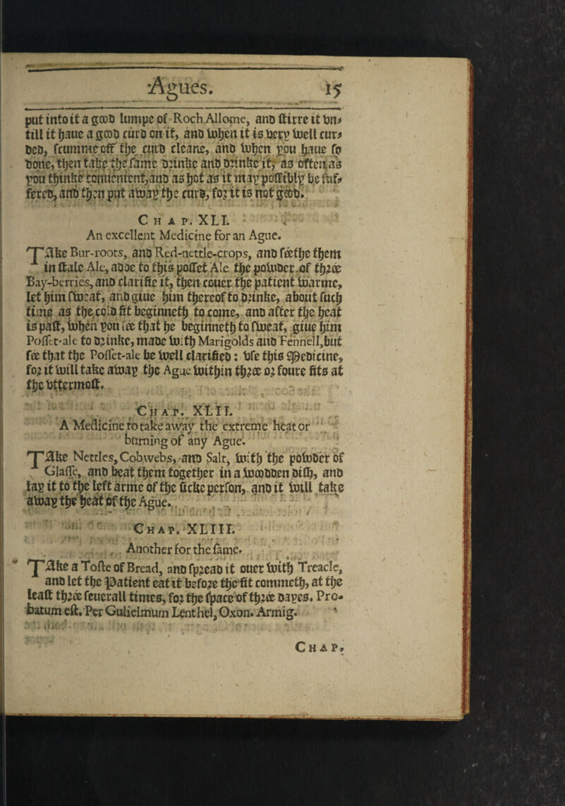 put into it a gooo lumpe of Roch Allome, ana ftirrc it bn* till it (jauc a gooo ruro on ity ana ialjen it is bet£ foell cur* ferea,ana t!)cn put afcoau fljc ruro, fo?it is not gcoo* Chap. XLI. An excellent Medicine for an Ague. 'TjSfce Bur-roots, ana Red-nettle-crops, ana l&tlje ffjcm x inHaleAle,aaoetofl)ispo(ret Ale tytpoinocr of Bay-berries, ana clarife it, tfieit cGuer tjje patient tuarmc, let bint ftaat, ana giue fjim thereof to a;infee, about fuel* time as tbe coiafitbeginnetb to come, ana after tljie beat is paft, iuben mi foe that be beginnetb & ftoeat, giue bim Pofltt-ale to O^inbc, tttaac Untb Marigolds ana Fehnellabu£ fee that tbe Poflet-ale be ioellciacifieD: bfetbtsS0etncinej> foz it UuU take atoap tbe Ague tuitbm tb^ee 02 foure fits at tbcbttermott. ***** v burning of any Ague. rF#&e Nettles, Cobwebs, alto Salt, Un'tt) Cfje potoDcr of GiafTe, ano beat t^em together in a toooODen Dtflj, anb » • • • ; , • . Another for the fame 'J'#fee a Tofte of Bread, anb fpjeab it ouet lliiti) Treacle, ano let tfje patient eat it before tljc fit commetl), at ti;e lead tb;ee feucrall times, for tfje fpaccof tti;® bapes. Pro. faatum eft. PerGulielmum LenthehOxon. Armig-