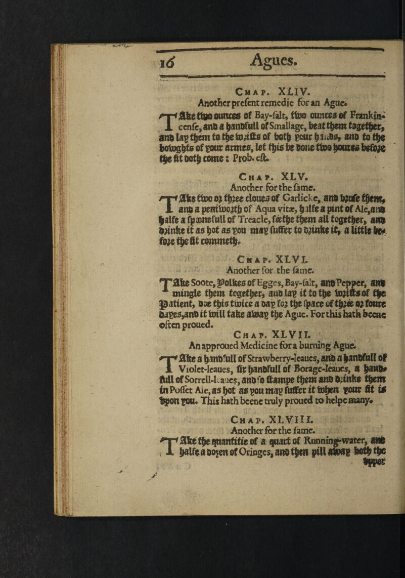 OB id Agues. Chap. XLIV. Another prefent remedie for an Ague. Tflfcetioo ounces of Bay-falc, ttoo ounces of Fnmkin- cenfc,sno a hanbfull of Smallage, beat them together, ano lap them to the to,tits of both pour blubs, ano to the botogtfts of pour acmes, let this be bone ttoo boutes before the fit both come t Prob. eft. Chap. XLV. Another for the fame. ftbe ttoo o; tyiee clones of Garlicke, ano b;ufe them, ano a penttoeftb of Aqua vit*, ^ life a putt of Aic,a w Jalfe a fpnnefull of Treacle, fathe them all together, am bnntte it as hot as po» map fufifet to finite it, a little be# fo^etbefticommetbf Chap. XLVI. Another for the fame. Tate Soote, Routes of Egges, Bay-falt, am Pepper, am mingle them together, ano lap it to the tofifts of the patient, bse this ttoice a oap foj the spate of thJ* o; fonre bapes^mb it totll take atoap the Ague. For this hath bccae often proued. Chap. XLVII. An approued Medicine fora burning Ague; ftke a hanbfull ofStrawberry-ieaues, anti a hanbfull of Violet-leaues, fir hanbfull of Boragc-Ieaues, « ham# full of SorrelU.a res, anb'o ttampe them anb bsinhe them inPoflct Arc, as hot aspoumap fuffer ittohen poor fit is Upon pou. This hath bcene truly proued to hclpe many. Chap. XLVIII. Another for the fame. “T* 3ke the (juantitie of a quart of Running-water, am t X halfe a oojen of Oringes, am then pill atoap both the hppes