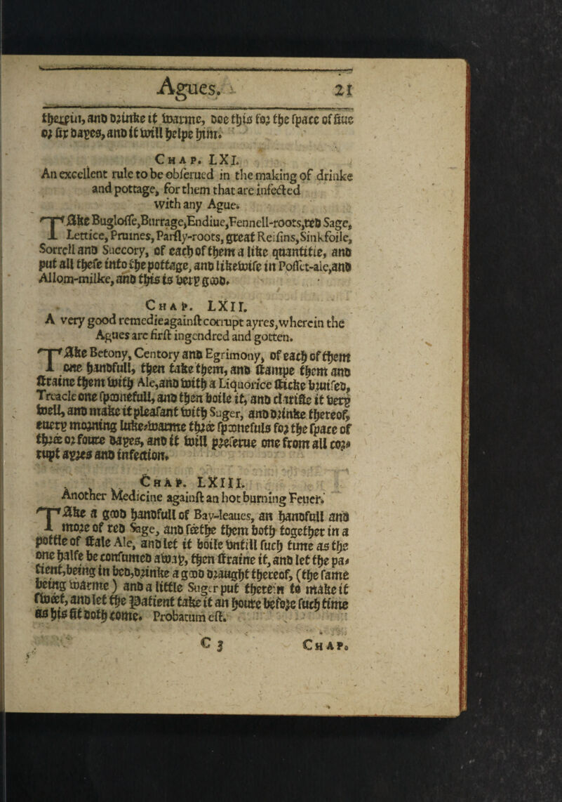 <•*— •iwm -M. Agues. it tljetpiii, ano ojtnke tt toartpe, Me tijiss fa? the fpace offine o; fir oapes, ano if mill helpe fnm. % ** i * • . ‘ ' ' • * - . ' ■ , .. -^} _ % v •'.-*■ i Chap. LXl. An excellent rule to be oblerued in die making of drinke and pottage, for them that are infedxd with any Aguti. fejBnrragejEndiuejFennell-roots^D Sage, Lettice, Prutnes, Paiily-roots, great Reifins,Sinkfoile, Sorrell ano Succory, of eachofthemaltfte qttanftfte, ano put all thefe info fhepottage, ano liltefotfc tit Poffet-aie,anO Allom-milke, ano ttyis is fiery gcoo. Chap. LXir. A very good remedieagainft corrupt ayres,wherein the Agues arc firft ingendred and gotten. 'T'Zke Betony, Centory ano Egrimony, ofeacf) oftfjent 1 one fianofull, then tafiefhem, ano ttampe them ano firstnc ffjem totffi Ale,ano toith a Liquorice fttchc biut'ieo. Treacle one fpmnefuil, aito then botle it, ano dirt fie it fcetp toell, ano mafic it pleafant foitfi Suger, anoozmfce thereof, etterp mooting lufie?toarme ffc® fpamefuls fc? the fpare of tfpffiorfoure oayes, ano it foil! pjeferue one from all row rupt a mi ano tnfeaion. . £hA*. LXIIL Another Medicine againft an hoc burning Feuer. a goa& hatuofull of Bay-leaues, an h^nofuil an$ mo;e of reo Sage, and feetfje them both together in a pottle of if ale Ale, an&iet it botle infill fuel) turn as tty? one halfe be confumeo atafc, then (frame tt, ano let the pa* ctent,being tn bcD,Dkun!te a gooo ataaght thereof, (the fame betngtoatme) an& a little Sugtrput ttyttin to ntabetf ftoeet, ano let the patient take tt an houte before fudj time SO ht* fit 50th tome# Probacum eft. ) *