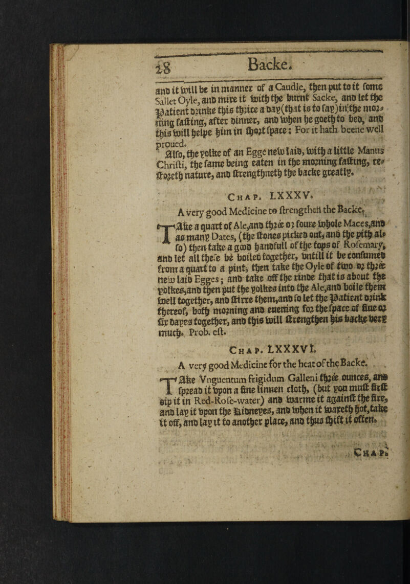 anOittoiUbe in manner of a Caudle, tt>en put to it Come SaiktOyle.an&mireit toith the burnt Sacke, ano let the Wtfimt snake tt»is thrice a oap(that is to fapjiifthe mo?., rang falling, after oinner, ano toljcn tje goeth to beo, ants flits toill helpe ^imin f^o?t fpace; For it hath beetle well ^ £Hfo,fbepolfeeof an Egge netn laio, iuitlj a Utile Manus Chrifti, the fame being eaten in the morning fatting, w ffpjctb nature, ano fttengtfjnetl) ttje baefce gceatlp. •» * . * - \ ’ f ' * ’ -i 1 *- > * Chap. LXXXV. A very good Medicine to ftrengtheh the Backe. Tafie a quart of Ale,ano three o? foure fobole Maces,anO as mans Dates, (the Hones piciseo out, anb the pith aU fo)then taheag(DB IjattDfull of tf>e tops of Rofemary, ano let all there be boileO together, tontillit beconfumeo from a quart to a pint, then take the Oylc of ttoo o?tb?« fttehu laio Eggcs; ano take off tyz rinoe ftjat ts about ttje potte,ano t^en put t he polfeea into the Ale,ano boile them toell together, ano tttrre tijem,ano fo let the patient ojinfe thereof, both morning ano euening fo? the fpace of fiuem Cr oapes together, ano this toill ftrengthen his bathe bet® much* Prob. eft. . Chap. LXXXVl. A very good Medicine for the heatoFtheBacke. Tale Vngtientumfrigidum Gallcni th5® OtlttCCS, 3R$ fpreao it bpon a fine Itnnen cloth, (but you mull fit® sip it in Red-Rofe-water) ano toarme it againff the fire, ano lap it bpon the fcionepes, ano tofjen it toareth hof>taite it off, ano lap tt to another place, ano thus fijiH i*offert> 5. /v