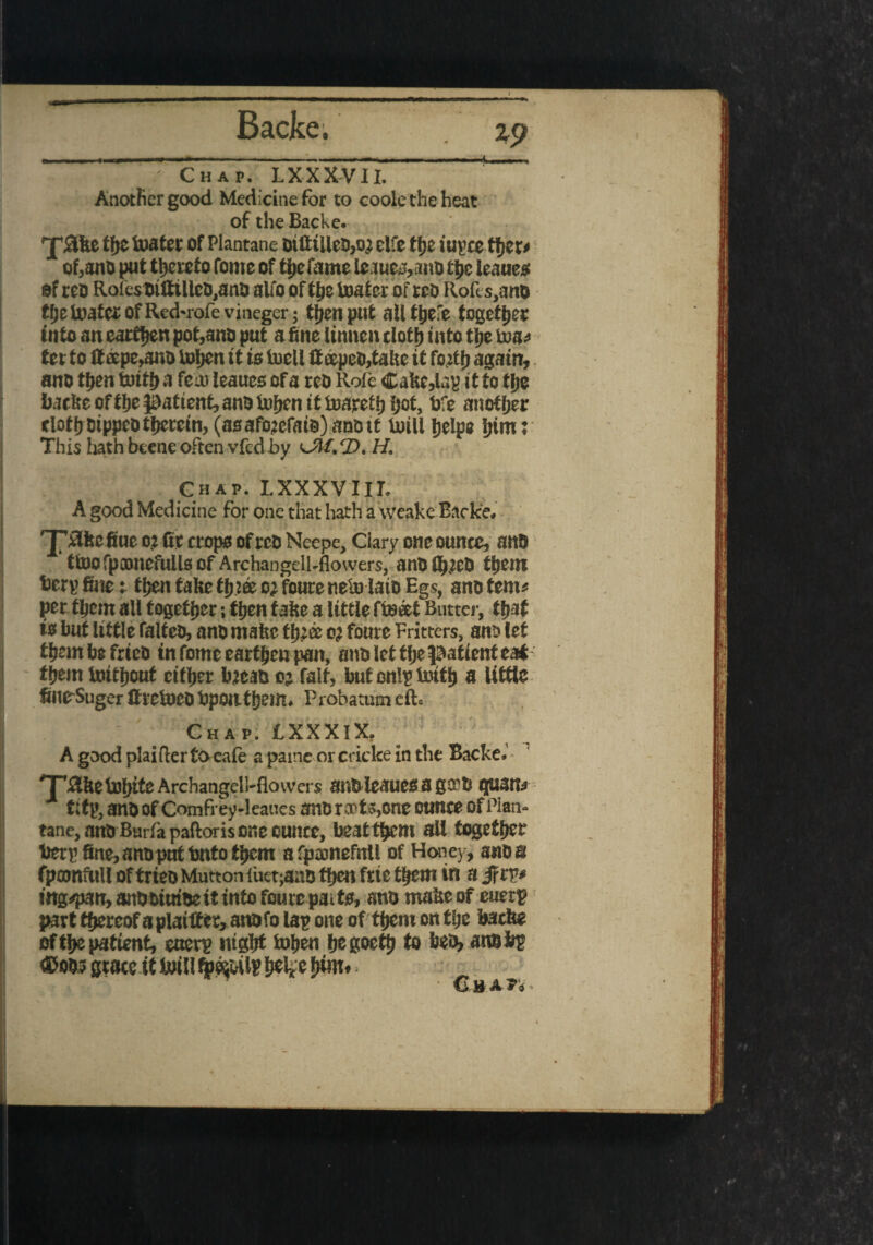 %9 Chap. I.XXXV1I. 1 Another good Medicine for to coole the heat of the Backe. 'j'iike ti)t toater of Plantane oifttlleo,o3 elfe ffjc iuycc tf»cr> of,anO put thereto Tome of the fame lejuey,ano tt>c leanes of teo Roles oitttlleo.ano alio of the toater of reo Rolls, ano the toater of Red*rofevineger; then put allthefe together into an earthen pot,ano put a fine linnen cloth into the toa* tet to tteepe,ano tohen it is iuell If tepeo,take it forth again, ano then toitha feat leaues of a reo Role Cake,lap it to the backe of the patient, ano tohen tttoareth hot, toe another clothotppeotherein, (asafojefats)anott Uiill help# him' This Ijath btene often vfed by df.'D. H. Chap. LXXXVIII. A good Medicine for one that hath a weake Backe. 'J’Tlkcfiue o? fir crops of reo Neepe, Ciary one ounce, ano ttoofpamefullsof Archangell-flowers, anofl^eo them fcerp finer then take three orfoute nelulato Eg?, ano tern* per them all together; then take a little fteeet Butter, that is but little falteo, ano make three or foure Fritters, ano let thembefrieo in fome earthen pan, ano let tlje patient eat them toithout cither bjeao 03 fait, butonlp toith a little filirSuger ttretoCDbponthem. Probatum eft. Chap. IXXXlX. Agoodplaifterto eale a pame or cricke in the Backe.' Trike tofjite Archangell-flowers anoleaucs agree guana tltp, ano of Comfrey-leaues ant) riots,one ounce of Plan- tane, ano Barfapaftoris one ounce, be3tthem all together fierp fine, ano put Onto them afpamefnll of Honey , ano a (painfull of trieo Mutton fuetjano then ftie them in a if rp* ing^pan,8n0biut6eitintofoure paits, ano make of euetp part thereof a plaittcr, annfo lap one of them on the backe of the patient, euerp night tohen hegoettj to beo, ano bp €>oo? state it U)illijpeiMlBi»4ehWt _
