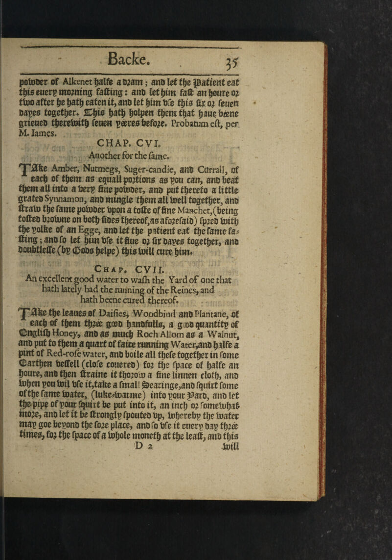 potooer of Alkenet fjalfe aojam; ano let ffjc patient eat thiseuerpmowing faffing: ano let butt faff anhomeo? ttoo after pe fjattj eaten it, ano iet him life this fir o; feuen Oapes together, path Ijolpen tpem tfjat him bene grteueo theretoitp feuen peeres before. Probatum eft, per M. lames. CHAP. CVI. Another for the fame. T®5 Amber, Nutmegs, Suger-candie, 8tt0 Citrrall, of each of tpem as equall portions as pen can, ano beat tpem all into aberp fine potooer, ana put thereto a little grateo Synnamon, ano mingle them all toell together, ano ffrato the fame potooer bpon a foffe of fine Manchet, (being toffeo btotone on both fibre thereof,as afwefaio) fpjeo toith the polite of anEgge, ano let the patient eat fheramefa^ ffingjanofo let pun bfe it fiue otfipoapes together, ano Ooubtlcffe (bp (Coos helpe) this toill cure him. Chap. CVI I. An excellent good water to wafh the Yard of one that hath lately had the tunning of the Heines, and hath beene cured thereof. *J‘ -She the leaues of Dailies, Woodbind anO Piantane, of ‘ each of them tpjfe gxo (intofulls, a g »o quantitp of Cnglifb Honey, anO as much Roch AlJom as a Walnuts ano put to them.a quart of faire running Water,ano p alfe a pint of Red-rofe water, ano boile all thefe together in feme Carthen betfell (clofe couereb) fo; the fpace of halfe an houre, ano then ffraine it fpoioto a fine linnen cloth, ano tohen pou toil bfe it,tafee a fmal! &earinge,ano fqutrt feme oftpefametoater, (lufee^toatme) info pour i^aro, ano let the pipe of pom Squirt be put into it, an inch tometohaf moje, ano let it be ff ronglp fpouteo bp, toherebp the toafer map goe bepono the fo;c place, ano fo bfe it euerp oap tfj’cc times, foj tpe (pace of a topole moneth at the leaff, ano this D 2 toil!