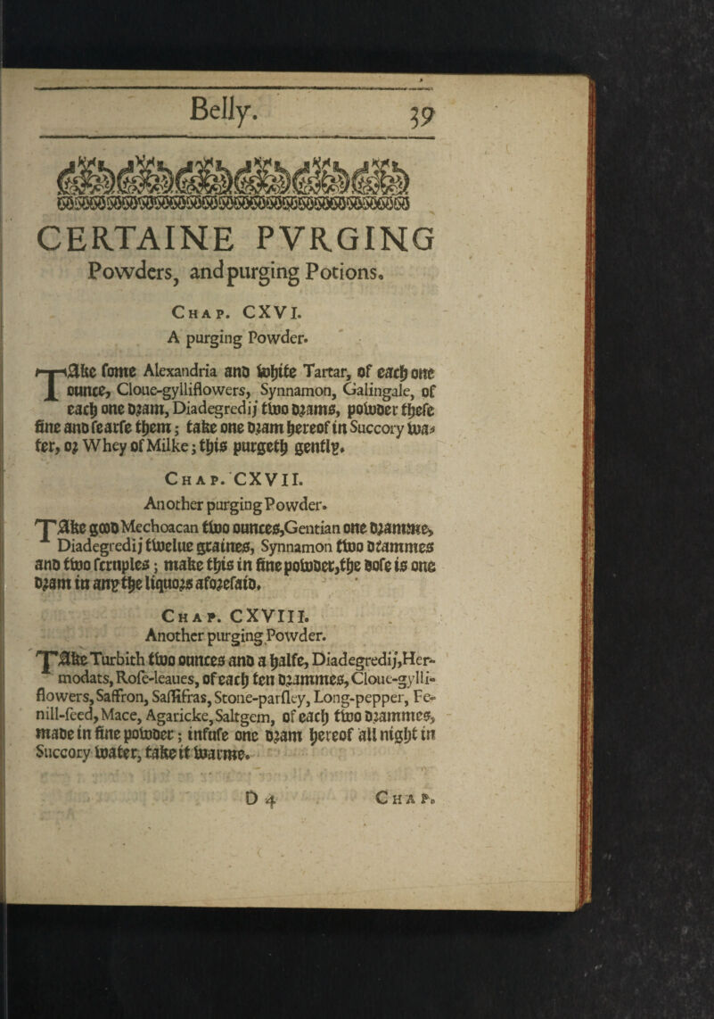 50^«5506550®55606860536e5065'5& BOW CERTAINE PVRGING Powders, and purging Potions. Chap. CXVI. to * vfc I* A purging Powder- TSlke fome Alexandria anD fefjtfe Tartar, of eacfjone ounce? Cloue-gylliflowers, Synnamon, Galingale, of eacl) one o^am, Diadegredij tioo o^ame, potor tfjefe fine ano fearfe ffjem; take one ojam hereoftn Succory to fee, o; Whey of Milke; this purgeth gently* Chap. CXVII. Another purging Powder. 'Tjake goooMechoacan ttoo ounces,Gentian one o;amme> A Diadegredij ftoelue gcatnes, Synnamon ftoo OfammeS ano ftoo fcrnplcs; make this in finepotooec,tf)e note to one ojam in anpthe liquor afo^efato* Chap. CXVIII. Another purging Powder. ^P^keTurbith ftoo ounces ano a ijaife, Diadegredij,Her- modats, Rofe-leaues, Ofeach fen 02ammes,Cloue-gyIli« flowers, Saffron, Saflifras, Stone-parfley, Long-pepper, Fe- nill-feed, Mace, Agaricke,Saltgem, ofeach ffooD^ammes, maoetnfinepotooec; tnfufe one o^am hereof all night in Succory loafer, fakeif toarme.