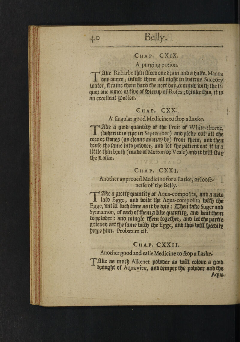 i Chap. CXIX. * A purging potion. '!■< Sliic Rubarbe ffjtn fitcco one d?am and a Ijalfe, Manna 1 one ounce; tnfufe tljem all ntgljt tn tuarme Succory tuater, ttratne tljem Ijard tlje nett dap,ccmmir tottlj tfje l u quo? one ounce o? ttoo of hiccup of Rofes; djinte fljts, it ts an excellent J0otisn. Chap. CXX. , - A Angular good Medicine to flop a Laske. Tjlfce a good quantify of tlje Fruit of White-thorne, (ieljenittscipetn September) anuptcke out all tlje co?e o? Hones (as cleane as map be) from ffjcm, and then b?ufe tlje fame info pointier, ano let tlje patient eat it in a little fijtn bjoilj (made of Mutton o? Veale) and it fariil Hap tljslUffse. . . ; Chap. CXXl. Another approued Medicine for a Laske- Orloofe- nefle of the Belly. . ‘ T#ke a p?etfp quantify of Aqua-compofita, anti a nets lain Egge, and botle tlje Aqua-compofita to iff) tfje Eggejbntill fuel) time as it be d?ie: 2Cljen take Suger and Synnamon, of eadj oftpent a like quantity and beat tljem foppujoer: and mingle flfem together, and let tfje partie gtieuen eat tlje fame fotffj tlje Egge, and this toill fp&oilp Jjejpe ijim. Probatum ell. Chap. CXXII.. Another good and eafie Medicine to flop a laske.1 as muclj Alkenet potnder as tnill colour a g«d njaugijf of Aquavit*, and temper tlje potnder and % Aqua>