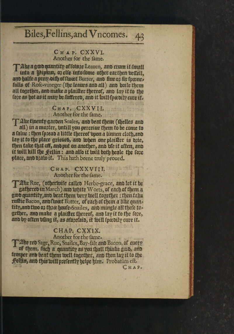 Biles,Fellins,and Vncomes. 4.3 Chap. CXXVI. Another for the fame. 'T3ke a gooo quantify offotote Leauen, ano ttunt if fmall info a J&iplttn, oielfe info Tome other earthen fietfell, ano halfe a penalty offluatt Butter, ano fine o’ fit: fpcone? fulls of Rofe-vineger(thcleauesanoall) ano botlethem all together, ano make a plainer thereof, ano lap it to the line as Jot as if map be fuffereo, ano it brill fpeeoilp cute if. Chap. .CXXVII. Another for the fame. T1 nhe tfoentp garoen Snales, ano beat them ((Relies ano all) in a mojter, bntill pou perceiue them to be come to a falue: then fp:eao a little thereof fipon a linnen cloth,ano lap it to the place gtieueO, ano tofien one plainer is one, then take that on, anoput on another, ano fife it often, ano it brill hill the Beilin: ano alfo it brill both heale the fore place, ano 0?4b> it. This hath beene truly proued. Chap. CXXVIII. Another for the lame. '■pafee Rue, (othertoife calleo Herbe-grace, anolcf if be gathereo in March) ano tuljtte Worts, of each of a gtoo qnantttp,ano beat them fierp foell together: then false ruttte Bacon, ano ftoeef Butter, of each of them a (the quarts titp,ano fine oj th?a hou^Snailes, ano mingle all f hefe to* gether, anomafee a plainer thereof, ano lap if to the foje, ano bp often fifing it, as afotefato, it loill fpeeoilp cure it. « . * < CHAP. CXXIX. Another for the lame. 'J-'$fee reO Sage, Rue, Snailes,Bay-lalt anD Bacon, of euetp of them, fitch a quanfitp as pou (hall thinfie gcco, ano temper ano beat them toell together, ano then lap it to the ifeHin, ano fhisbriU pjefentlp heipe fjtm. Probatum eft.