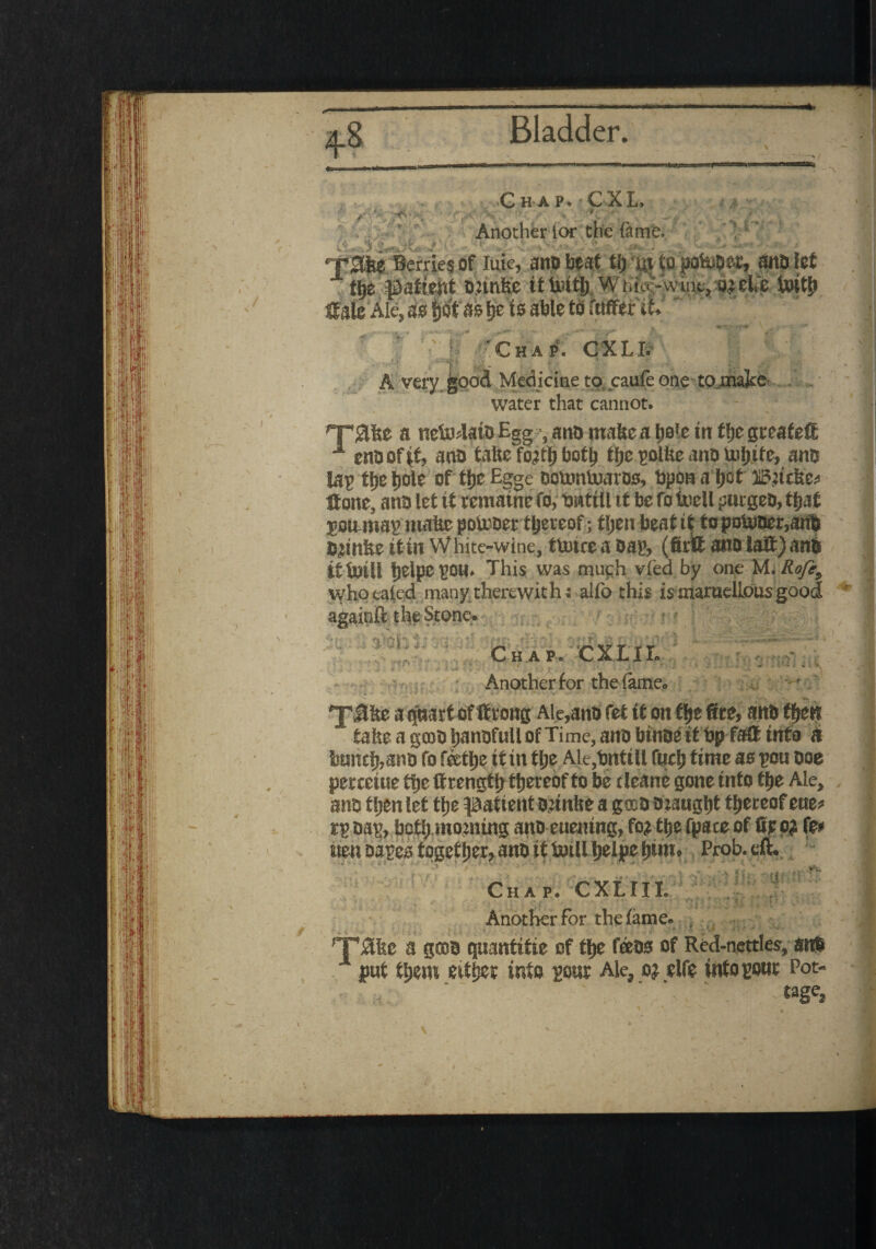>rS' -v ' V Chap. CXL ■f; ' - ■ Another tor the ft me. >{-!- TSlSe Berries of luic, ano beat tfj ut to pohioer, ana let - fi>8 patient onnite itfcitj) Wi.iV-wint, ojelfe toitp tale Ale, as Ijbt as fjets able to rawer it'' r- ‘Cha p . G XLB I: -- 7?- ■ •% gis -gi A very good Medicine to caufe one tQjmke water that cannot. a netolata Egg - and mafcea pie trr fbegreafeffi 1 endof|f, and taUe fo^tf) boty ip ^olfee and lufjtfe, and lay tp bole of tlje Egge dotontoaros, tapom a ijcf Baufee* If one, ana let it rematne fo, tmttll it be fo tuell purged, tpt goumap matte potoder thereof> tljen beat tt fopDn*0er,artd Semiteitin White-wine, ttutceadap, (firteanolaff)anb if luilf fjelpe you* This was rnuc:h vied by one M. RoJ?9 \yhoeaied many_therewith : alfo this ismaruelLousgood againfc the Stone. ; ■ : ■•■‘v; a. , ' Chap. ’CXI.IL J- \ - • ^ Another for the fame. - ‘?SQ i 'j'ffbo a qnarf of Strong Aie,ann fet it on flje 6re, ana tfjen tafee a gcoa baneful! of Time, ana binae it bp faff into A bancb,ana fo f&ttje it in tlje Ale.bnttU fuel) time as sou ooe percciue ttje Strength thereof to be (leane gone into the Ale, ana tljen let the patient O’intte ag®a Draught thereofeue* rs Das, both morning ana euening, fo? ttje fpate of fit o? fe* aten oa^ca tpgetfjer, atno it twill |)elJE>c Prob.eft. •tti «*» Chap. CXLIII. Another for the tame. , ’Tfftsc a gees quantitie of tlje teas of Red-nettles, anb put ti>m ettfjer into sour Ale, o? elfe into sour Pot- ' A '• tage,