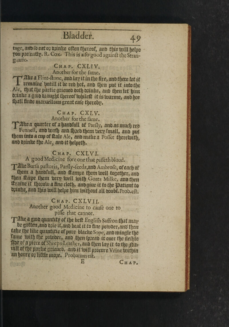 tage,atfl>foeato.}0;in!ie often thereof, ano ftjis totII helps fou R. Cox* This is aifo good againft the Strain guarie. Chap. CXLIV. Another for the fame. Ta&e a Flint-ftone, ano lap it in t'ge fire, anb there let if remaine totill it be reb (jot, anb tljen put it into tlje - Ale, tt)it fijc partie gtteueb ootfj orinfee, aitb fijen let fjtm biinke a goobteaugtjt thereof tofitiejf it is foarme, anb tee C&all finbe maruellous great eafe tljerebp. Chap. CXLV. Another for the lame. quarter of a tjanbfull of Partly, anb as much res Fennell, anotoalfi ano lljjebffiem beep fmall, anb put tfjem into a cup of ttale Ale, ano make a Poflet theretotb, anp o.unke the Ale, ano it helped Chap. CXLVI. A good Medicine fore one that piffeth bioad. rJ'3kcBuifa paftoris, Parfly-feeds,anb Ambrofe, ofeaeij of tfjem a fianafull, anb ffantpc tfjemtoell together, ano tfien ff«pe fpein berp toll totfi Goats Milke, ana then if ratne it tporoto a fine tlotfi, anb giue it to ti>e patient to tyinfse, anb tpis toll pelpe (jim tof[joaf all bonbf.Prob.eft. Chap. CXLVII. Another good Medicine to caufe one to piife that cannot. T^e a gcop quantity of tpe belt Englifh Saffron tljut map be gotten,ana bjie it,ano beat it to fine potoPer,anp* tjjen tafee tpe like quantitie of pure blacke Sope, anb mingle tijc fame totp tlje potocr, anb ttjen fp.’eao itouerflje fleiljic tiae 0. a piece Of Sheeps Leather, auD then lap if to tpe £la> util of tlje partie grieueb, anb it toll procure Vrine tothtn an (route o^ little moje. Probatumeft, E Chap