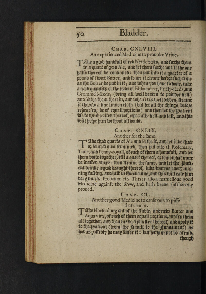 «• Chap. CXLVIII. An experienced Medicine to prouoke Vrinc. rT£te a gcoa hanafull of tea Nettle reefs, ana feetfje them 1 in a quart of gooa Ale, ana let them tothe bnttll ffje one |alfe thereof be confumea t ttjen put into it a quarter of a pouna of ftoeet Butter, ana feum it cleane before fuel) time as Ujz Butter be put in it; ana toljen pou fjauefo aone, take a g*a quantity of ttje fees of Elilaunders, Pai fly-feeds,ana Grommell-feeds, (being all ieell beaten to potooerSrff) ana feetije them therein, ana toSjcntf is tuell foaaen, ttraine if tl)c<!oUi a fine linnen cloth (but let all tfje things before reijearfea, be of equal!portions) ana then let flje patient bfe to artnte often thereof, efpectallp firtt ana latt, ana tfjts toiil helpe hint imtljout all doubt. Chap. CXLIX. Another for the fame. ^■p-Ste ffuae quarts of Ale ana fertile if, ana let it be f^cc 1 o,:fctitc times ftummea, then put info it Rofemary, Time, ana Penny-royall, of each of them a banoftiH, ana let them boile together, till a quart thereof, ojfometahat mo;e be toattea atoap: then ttraine the fame, ana let the part* ent Drtnfee agtoa a?aught thereof, lutertoarme euerp moj* ntng fatting, ana latt in theeuening,anothis tnill eafe him betp much. Probatum eft. This is alio a maruellous good Medicine againft the Stone, and hath beene fufficierrtly proued. Chaj. CL Another good Medicine to canfe one to pifle that cannot. ■’jpjttte Horfc-dung ont of the ttable, ananefo Butter ana Aqua vita;, of each of them equal! portions,ana ftp them all together, ana then mate a plaitter thereof, anaapplp it to the patient (from the jjiamll to flje jfunoament) as |ot as pattiblp |e map fuffer if : but let him not be afraia, though