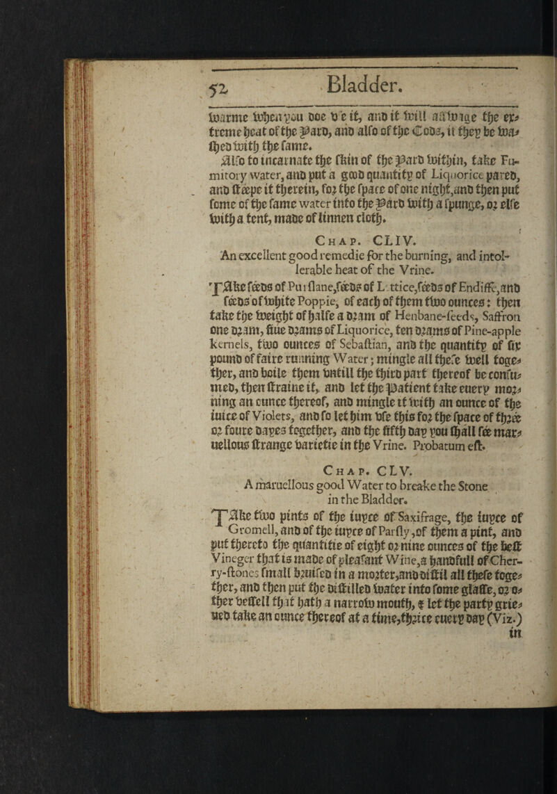 5^ tc^rme fcDfeeni’ou doe ti e if, audit fciil aSttnge ffje ep trcme beat of tty ^aro, and alfo of tty Coda:, it tfjep be to ftjedimtl) tbefame. Silfo to incarnate tfjefirin of tlje J3arti initfein, take Fu¬ mitory water, anti put a gcod quantify of Liquorice pared, ano tteepe it therein, tty fpace of one mgfef, anti tijen put feme of ti>c fame water into f be ^arti tottf) a fpunge, o; elfe tuitb a tent, made of iinnen clotty Chap. CLIV. An excellent good remedie for the burning, and intol- lerable heat of the Vrine. J^IkcfedS Of Piuflane/ocdFOf L: ttice,feeD3 Of Endi$e,and f&dsoffoljitePoppie, of each of tfeemttoo ounces: ttyn take tty foeigljt Of fjalfe a O^am of Henbane-feeds. Saffron one 0?am, fiue D^amo Of Liquorice, ten D.:amO Of Pine-apple kernels, titiO ounces of Sebaftian, and tty quantity of ftp pound of fatre running Water; mingle all tfeefe toell toge* tfeer, and bctle tljem tintill tty tljird part thereof fee confu* meo, then ftratne it, and let tfje patient take euerp mop mng an cunee thereof, and mingle it Iritfe an ounce of tty twee of Violets, and fo let tym tife tfeto fo? tfee fpace of tty® c£ foure dapes together, and tty dap pou tyall tee mar/ uellous ftrange tiartette in tlje Vrine. Probatum eft. Chap. CLV. A maruellous good Water to breake the Stone in the Bladder* £?ke t*UO pint^ of tty fupce OFSaxifrage, tty iupce of Gromell, and of tfee rupee of Pai fly,of tijemaptnf, and put thereto tlje qifanfifte of eight nine ounces of tty fee# vineger ttyt is made of pleafanf Wine,a feanofull of Cher- ry-ftones fmall femtfed in a mo?ter,anooifttl all ttyte foge* tfeer, and ttyn put tty Drilled foater info fome glaflTe, tgt* ttyv tieHell tfjit featfe a narroio mouff), $ let ffee parfp grie* ued take an ounce thereof at a titm,ttyUe emit m (Viz.) in