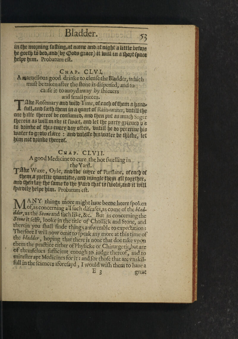 in tt>e mooting faffing,at noone ano.it mgljt a little before be goetp to beo,ano(bc dtoos grace) it bull tn a (ha# fpm (jclpe fjinx. Probatumeft. Chap. CLVk A uaaruellous good drinke to clenfe the Bladder, which muft be taken after the ftone is difperfed, and to caufeit toauoydaway by ihieuers and imaii pieces. IttD toilD Time, of .*—■ *«*.7**»»v lyCtlt ill & Qtiarf of R«uu-water, norm lt}Z- one f) life thereof be confumeo, arts tIjen put as ttuuf) Suger therein as toll make it Onto, ano let tjje par tv grreueoue to tonkeof tfjia euerp Dap often, tottU lie do perreiue kfe fciaterfogrotoeleere : ano bnlelfelns loafer be fhteke, \zt |Hm not ojinke thereof* Chap. CLVII. A good Medicine to cure the hot fwelling in t the Yard. T^KCWaxe, Oyle, and the inpce Of Purflane, ofcar() of tpenca pjetfte quantise, ano mingle them all together, atrt> t&cn lap the fame to ttjefParo fjjat i3ftooIn,anoit Inin fpceDtlgljelpe^tnt. Probatumeft. ' . a 't, * ' ■ ' * ! MAMY things more might hauebeeneheerefpoken ofas concerning ad fuch difcafes,as come of the blab Mer, as the^Stone and fuch like, &c. But as concerning the wwitielfe, lookein the title of Chollick and Stone, and therein you fhall finde things anfvverable to expedation; V i?vf} n°w omit to fpeak any more at this time of the Madder, hoping that there is none that doe take vpon them the pradice either ofPhyficke or Chirurgerie, but are Or themfelues furncient enough to iudge thereof, and to nnnilter apt Medicines for it: and for thofe that are vnskil- rull m the fciences aforefayd ? I would wilh them to haue a flVlgl ■ . . ' E 3 ' great r \