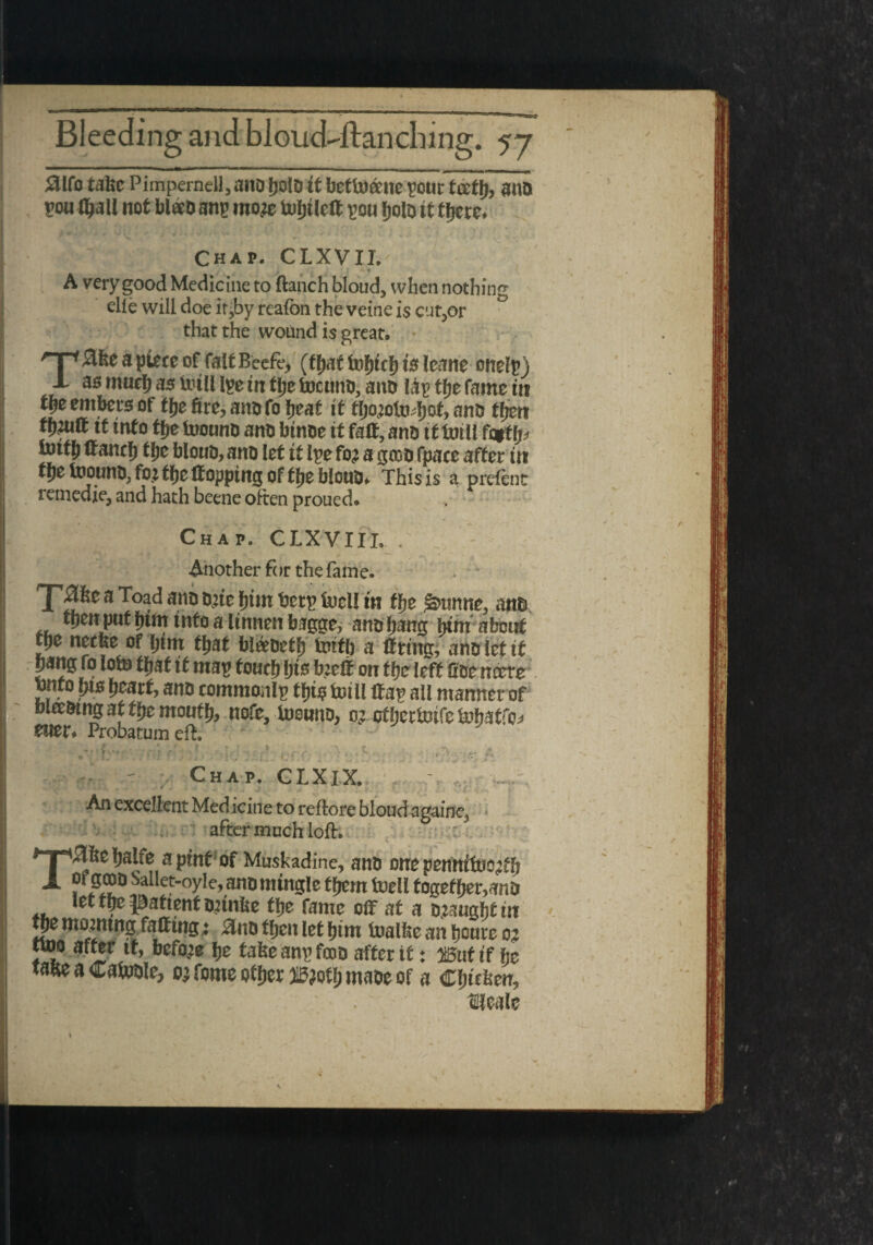 aifo take Pimpernell, ana ijolD it betto&ne your teetlj, ana sou fljall not bl«D any moje toljtlcft you fjolo it tljcte. Chap. CLXVII. A very good Medicine to ftanch bloud, when nothing elie will doe it,by reafon the veine is cursor j that the wound is great, np a piece of fait Beefe, (that fofjtcl) is leane cnelp ) X as much as Uull Ipe in focuno, ano I&p the fame in the embers of itje fire, anofo heat ft fljo^otodjof, ant? tfjen it into the toound and btnoe it faff, and ttfouii fc$tfj* tolth fianch the bioud, and let it lye fo? a gcoofpace after its f Je inound, fo> the topping of the blond, This is a preient remedie, and hath beene often proued. Chap. CLXVIIL . Another ft >r the fam e. Ttriw betp toeil in the ^nnne, am thenputhtmintoalinnenbagge, andhang torn about tpe necbe of him that bl&oeth fcutb a firing, ano let it bang fo iofc that it map foutfits b:efi on the left fide neere tnto bts heart, ano commonlp tfjts inf U fiap all manner of mceotng at the mouth, nofe, foound, o? otherioffe tuhatfo* euer, Probatum eft. I » * ? t » » * A 9 -TV »' ' T •'' ' ' ; • ' Chap. CLXlX. I \ '*■' *. '* r •* JV; • ■'  ■  ’ • • '• f An excellent Med icine to reftore bloud againe3 I . after much loft. : THfecljalfe a pint of Muskadine, ana one pennifoe^h « gooo Sallet-oyle, ana mingle ffjem toell together,ana let m patient Onnlie tlje fame off at a Djsugfjf in tpe morning faffing; £na tljcn let bim toalke an tjeure o? noo after it, before fje take any fcoa after it: iSut if he take a Cafoale, oj fome otfjer W}oty maae of a CfMen, Hiealc