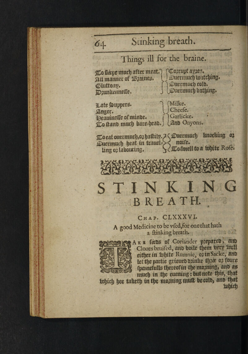 %a eat ouet'muc!j,oj Ijattilp. ? ^^Duermucb itnotitutg oj 2Duermttch IjeaC tit toueb>< noire. Ung o} labouring. S <■ ftwcil to a fo&tte R°fe« STINKING B RE ATEi • r. ■ V‘ ' Chap. CLXXXVI. ^ . ■ . A good Medicine to be vfed,for one that hath a {linkingbreath. . k s feeBS of Coriander pjepateD > 3tl6 Clouesbruifed, anb boile tijein feet? tell either tit ttsfjltc Rumnie, ojiltSacke, anb letilje partte grieueD minite th?® ojfoure rpconefulls thereof in the mojntitg, anb as much in the euening:butnote this, that fa$ith h«e tafeeth in the mowing tnu8 becolo, anb that iu&uh