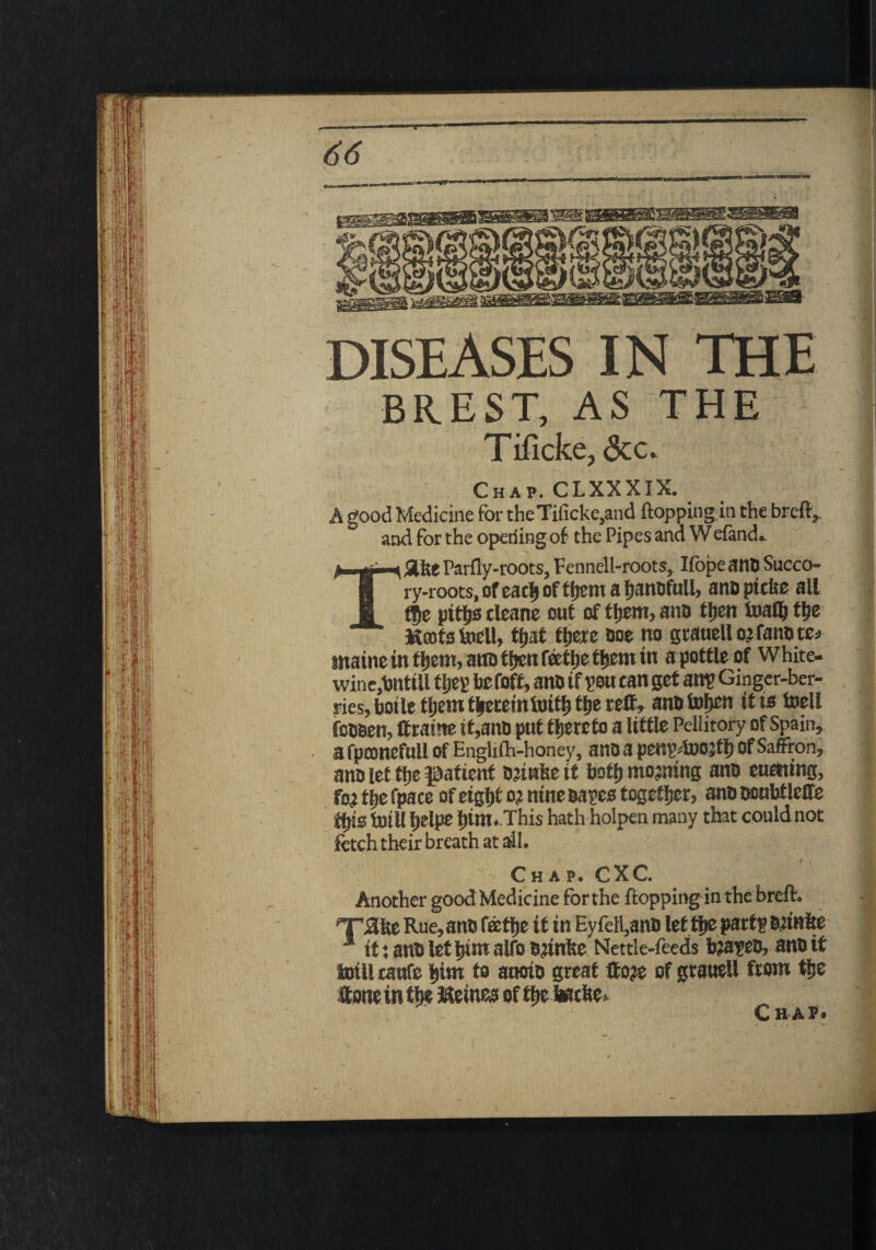 DISEASES IN THE BREST, AS THE Tificke, <Scc. Chap. CLXXXIX. A good Medicine for theTificke,and flopping in the breft, and for the operfing of the Pipes and Wefand. TSlfee Parfly-roots, Fennell-roots, Iibpe ana Succo¬ ry-roots, of each of them a hanafull, anapicke all tf>e piths cleane out of them, ana tljcn toafl) the Kents tell, that there aoe no grauell o? fana re* maine in them, ana then Teethe them in a pottle of White- wine.hnttll tljey hefoff, ana tf you can get an? Ginger-ber¬ ries, botle them thereinfoith the reft, ana token it is toell fcaaen, ft ratne tt,ana put thereto a little Pellitory of Spain, a fpconefull of Englilh-honey, ana a penydoojth Of Saffron, ana let the patient Bjiwke it both morning ana euctting, fo? the fpace of eight o? nine aayes together, ana aoubtlefte this tuill helpe him.This hath holpen many that could not fetch their breath at ail. Chap. CXC. Another good Medicine for the flopping in the breft. •T^ke Rue,ana fathe it in Ey fell,ana let the part? aanite 1 it: ana let him alfo ajtnke Nettle-feeds bjayea, ana if laill caufe him to auoia great ftoje of grauell from the ftone in thereto of the tacke. C HA?'