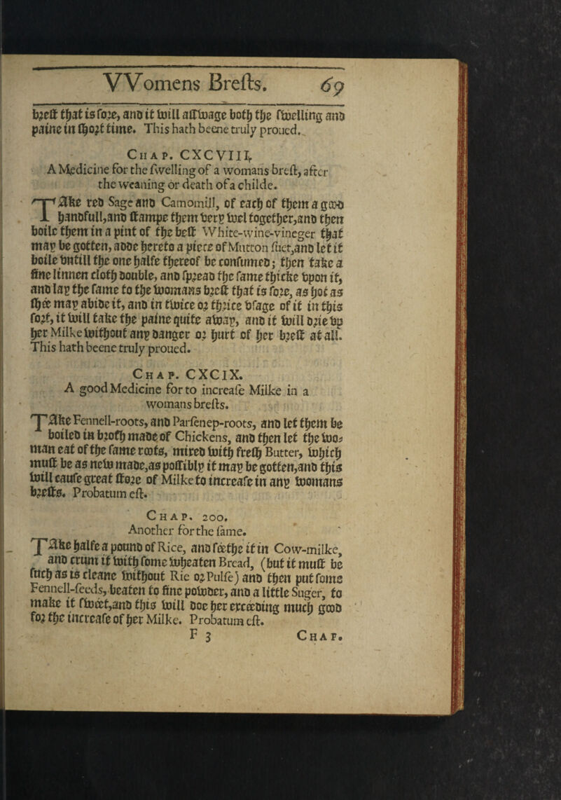 Womens 13 re its. 6? b;zft tfjat is fo;e, ano it toili adtuage boti) tfye fuelling ami patne tn 11)0It fctrne* This hath beene truly proued. Chap. CXCVIIIv A Medicine for the levelling of a womans breft, after the weaning or death ofa childe. T8bt Sage am) Camomijfl, of eacfjcf tjjemagcoo ljanofuli,am) ft ampe tfjem berp tool togetJjcr,ani> tfjm boilc tfjem tit a pint of ffjebed White-wine-vineger tljat mar be gotten, aooe hereto a piece of Mutton fue^anD let it botle bnttll ffje one fjalfe thereof be confumeo; tben take a fine linnen clotfj ootible, ano fp^eao t be fame ffjfcfce bpon it, anb lap t£e fame to tbe foomans tyeft that is foie, as tjot as map abioe tf, ano tn mitt oj tfyite bfage of it in ttys fo& it toiU take the point quite afoap, ano it trill ojie bp fjerMiiketettboutanpoanger o.: fjurt of Ijer b.3elf at all. This hath beene truly proued. Chap. CXClX. A good Medicine for to increafe Milke in a womans brefts. Zke Fennel l-roots, anO Parfenep-roots, ano let ti)tnx be botleb tn b?ofb maoeof Chickens, ano then let tljelno^ man eat of tfje fame rente, mireo foitb frefl) Butter, mud be os neto maoe,ao podiblp it mop be gotten,ano tyis fotllcaufe great do^c of Milke to increafe tnanp toomans b^ette* Probatum eft. Chap, 200. Another for the lame- _ 'J' Sllte fialfe a pouna of Rice, ana fetije if in Co w-milke, ana ertmt if toitfifome Uneaten Bread, (but if mutt be fttci) as is tleane toiffjout Ric ojPulft) ana tf)cn pnffotns Fennell-feeds, beafen fo fine po&mer, ana a little Suger, fo ntabe it ftouet,ana tins toill ooe her ewecaing much crcoo foj thrinCfcafeofljecMilke. Probatum eft. ‘ F 3 Chat.