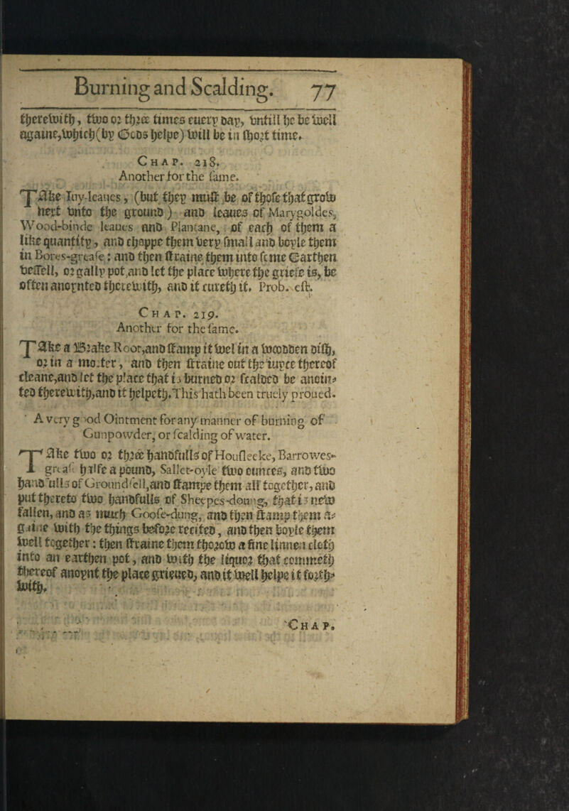 ijjeretoitfj, ttoo o: tJj’cc times ruei'p ear, bnfti! !)e tie iscll a0aine,tot)tcl)(l)r (Sees tjelpe) teill be iti ftjo’t time. <■ . • ' ■ ■ • _ *• . * • *- Chap. 218. Another for the fame. Iuy-leaues, (but they mutt be of tbcfe that groin tittf bnto tije ground) and leaues of Marygoldes, Wood-binde leaues and Piantane, of ear!) of them a like quantify, and cboppc fbembery(mail and bcyie them in Boivs-grtafe: and then ft raine them mfo feme ©artben befTeib 0? gaily pot,and let fbe plate tot^ere the griefe is, be often anornteo fljcte&tfl?> and it cureth if ♦ Prob. eft, • / . ' ■ /* . « • » i* Chap. 219. Another for the lame, 'P 3fee a B:ake R oor,and Itamp ft fuel in a tnoooden oiftj* oun a mofter, and then ftraine out the iuyee thereof cleane^and jet tbe place that t3 burned 0,2 fealded be anoint ted tbereU:itb,and if belpetb*This hath been truely proued. A very g x>d Ointment for any manner of burning of Gunpowder, or fealding of water. T0be too 02 tl^ec hanbfuUs of Houfleeke, Rarrowes- greaf b^ftapound, Sallct-oyfe too ounces, and too hanofulls of Groundell,and ftampe them altogether, and put thereto too fjandfulls of Sheepes-doting, fyafiittsfa fallen, and as much Goofe-dung, and tqen ft amp them & g4t ie imtb tbe things before recited , and then bqyle them inell together: then Itraine them fb^to a fine, lumen cloth into an earthen pot, and imth the liquor thatcommetb anoynt the place grieued, and it toell belpettfo^b* Chap, 1 / 1