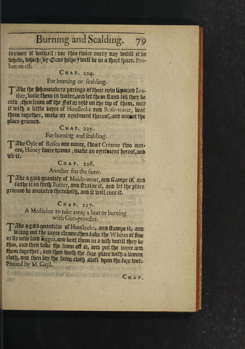 focouer it foityall: Doe tbisftoue euerp my bntili it be tofjoie, Utytcf) (by fjelpeytoill be in a tyo’t fpace* Pro¬ bation eft. Chap. 224. For burning or fcalding. grtnnmakers parings oftfjetr nefo liquojee Lea¬ ther, boilc them in foater,attO let them Cane till thes he cole ;then feum off tfje jfat o? cple on the top of them, mfr it tDitfj a little ittpte of Houfleeke ane Rofe-vvater, beat them together, mate an ognfment f hereofi.ane anoint the place grteueo. Chap. 225. For burning and fcalding. '■pakeOyleof Rofes one ounce, ffocetCreame tSao 0tilts ces, Honey foure ojams; make an opnfmenf hereof,ane tire it. C H A P. 226. Another for the fame. 'J'Sfeeagt»equantify of Maide-wort,aneCampe W, atte fathe it in frefh Butter, ane ffraitte tf, ane let the place grteueo be anoinfee therewith, ane it toill cure if. Chap. 227. A Medicine to take away a heat or burning with Gun-powder. rp£keag©e qttanfitie of Houfleeke, ane ffampe if, ane tonng out the tupce cleanetthen take the Whites of Cue 2? fWsAmt> beat ®em w a DiQ) bnftU the? be hut, aue then take the feunt off it, ane put the iupce ane : ^ f03e Place htifh a lituten PtSed b/SG?yl% f8metlot^ mt hponthefojclnet. \ * ' ;