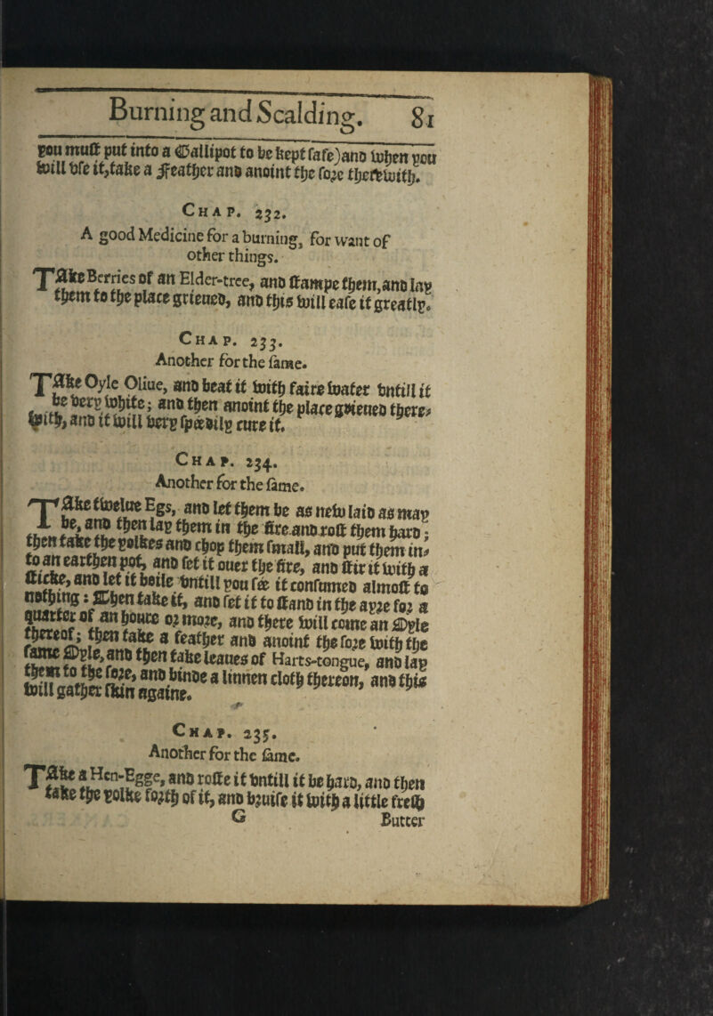 a ®ali‘Pot t0 befecpt fafe)anD token m totll tjfe intake a jfeatfjec ano anoint tfie fo# tjjctt Until. Chap. 2j2. A good Medicine for a burning, for want of other things. TjS®.®***? att E!cicr'trce? ano ffampefljem,anola» tpem to tije place gtteneo, ano tips toill eafe it greatly Chap. 2jj. Another for the fame. TpeOyle Oiiue, ano beat if totff) faire loafer tmfillif u.f? lan0 t&en anoint tfje place gweneo tfrm ano it totll beep fp&Mg cute tf* <■ * . j * . , • * Chap. 234. Another for the fame. T ^ ttoelue Egs, ano let them be as nefo iaio as map A &5S.?Ste8 (?)em fi^ ano rott fljem baro; ^lttJa}e(Pe 2«lkcs an® c&op f kern fmall, anti put them at* «.afJ/at^njP®^ anofef itouert&efire, ano tttrtttotff) a e?nKll^owr® *tc°nfomeo almott to ‘ ffitientakett, ano ret if to ffano in tije apje fo.j a 3ES5*^ft“ 02 moJC> ano t&ere toill ccme an £Dpie a/cat&ec ano anoint tfje roje toitfi tfje toxt& fiDpI^anb tjjcn taic teaues of Harts-tongue, auo lap fafltnathcr£.*SfK8ttoj,an«> Chap. 235, Another for the tame. TS* !/?cn:!gfe» an» rotte it UntiU it be fcato, ano then take ttie toUte fo?tf> of tt, ano b?utfe it toitj a little frel& ® Butter