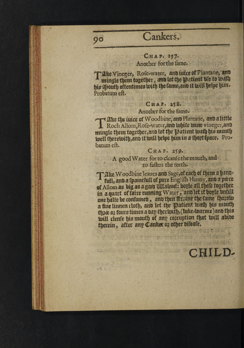 mingle ftern together, ana let ttje patient We to Waft ger, Rofe-water, anaiuiceofPlantane, anO jig spouft oftentimes Wift fte fame,ana it Will helps Jim. Probatum eft. » ' . ‘ Chap. 258. Another for the lame TJftlte tI)C iuite of Wood bine, ana Plantane, ana a little Roch Allom,Rofe-water,anO White Wine vineger,anQ mingle ftern together,ana let fte patient Waft Jis mouft Well therewith,ana it Will Jelpe Jim in a ftojt fpace. Pro¬ batum eft. Chap. 2yp. A good Water for to cleanfe the mouth, and to fallen the teeth. eaues ana Sage,of each of ftern a Jana; full, ana a fpamefull of pure Englilh Hunny, ana a pate of Allom as big as a goon Malnwt: bople all ftefe together in a quart of faire running Water, ana let it bople bntill tmehalfebetonfumea, ana ften ffrsme fte fame ftojoW a fine Unnen tloft, ana let ttje patient Waft Jis mouth tjj© oj foure times a nap fter Wtft,(luUe.Warme)ana this Will clenfe his mouth of anp corruption ft at Will abWe therein, after anp Canfeec o? ofter aifeafe. CHILD-